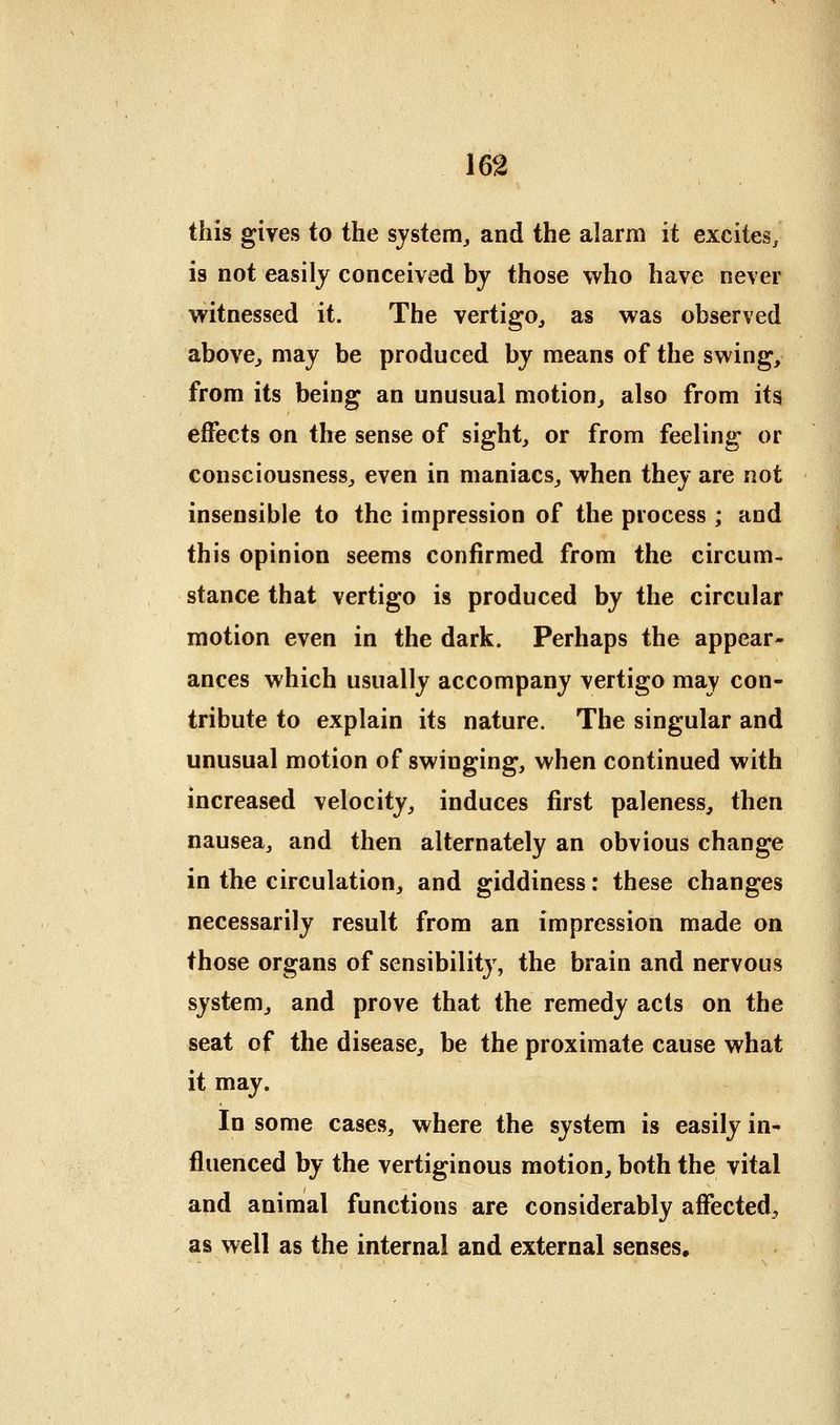 this gives to the system^ and the alarm it excites, is not easily conceived by those who have never witnessed it. The vertigo^ as was observed abovCj may be produced by means of the swing, from its being an unusual motion, also from its effects on the sense of sight, or from feeling or consciousness, even in maniacs, when they are not insensible to the impression of the process ; and this opinion seems confirmed from the circum- stance that vertigo is produced by the circular motion even in the dark. Perhaps the appear- ances which usually accompany vertigo may con- tribute to explain its nature. The singular and | unusual motion of swinging, when continued with increased velocity, induces first paleness, then nausea, and then alternately an obvious change in the circulation, and giddiness: these changes necessarily result from an impression made on those organs of sensibility, the brain and nervous system, and prove that the remedy acts on the seat of the disease, be the proximate cause what it may. In some cases, where the system is easily in* fluenced by the vertiginous motion, both the vital and animal functions are considerably affected, as well as the internal and external senses.