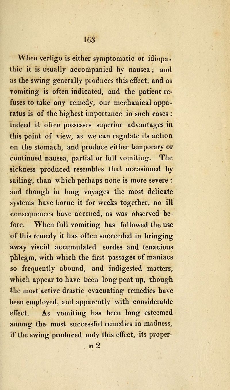 16S When vertigo is either symptomatic or idiopa- thic it is usually accompanied by nausea; and as the swing generally produces this effect^ and as vomiting is often indicated^ and the patient re- fuses to take any remedy^ our mechanical appa- ratus is of the highest importance in such cases : indeed it often possesses superior advantages in this point of view^ as we can regulate its action on the stomachy and produce either temporary or continued nausea^ partial or full vomiting. The sickness produced resembles that occasioned by sailings than which perhaps none is more severe : and though in long voyages the most delicate systems have borne it for weeks together^ no ill consequences have accrued^ as was observed be- fore. When full vomiting has followed the use of this remedy it has often succeeded in bringing away viscid accumulated sordes and tenacious phlegm^ with which the first passages of maniacs so frequently abound^ and indigested matters, which appear to have been long pent up^ though the most active drastic evacuating remedies have been employed, and apparently with considerable effect. As vomiting has been long esteemed among the most successful remedies in madness, if the swing produced only this effect, its proper- . m2