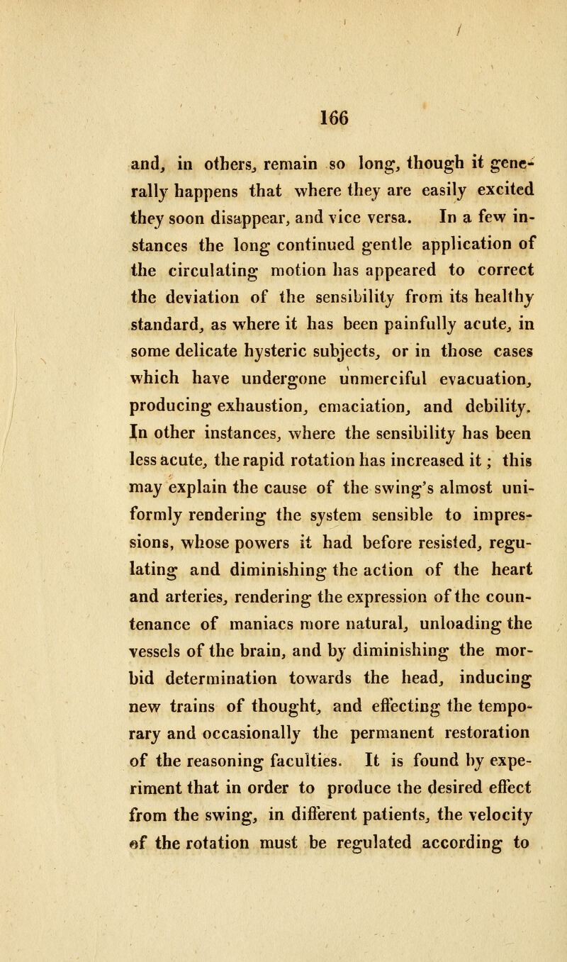 and, in others^ remain so long, though it gene- rally happens that where they are easily excited they soon disappear, and vice versa. In a few in- stances the long continued gentle application of the circulating motion has appeared to correct the deviation of the sensibility from its healthy standard, as where it has been painfully acute, in some delicate hysteric subjects, or in those cases which have undergone unmerciful evacuation, producing exhaustion, emaciation, and debility. In other instances, where the sensibility has been less acute, the rapid rotation has increased it; this may explain the cause of the swing's almost uni- formly rendering the system sensible to impres- sions, whose powers it had before resisted, regu- lating and diminishing the action of the heart and arteries, rendering the expression of the coun- tenance of maniacs more natural, unloading the vessels of the brain, and by diminishing the mor- bid determination towards the head, inducing new trains of thought, and effecting the tempos- rary and occasionally the permanent restoration of the reasoning faculties. It is found by expe- riment that in order to produce the desired effect from the swing, in different patients, the velocity «f the rotation must be regulated according to
