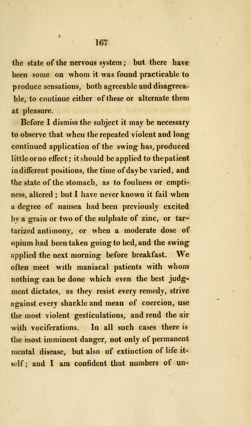 the state of the nervous system; but there have been some on whom it was found practicable to produce sensations,, both agreeable and disagreea- h\e, to continue either of these or alternate them at pleasure. Before I dismiss the subject it may be necessary to observe that when the repeated violent and long continued application of the swing has^ produced little or no effect; it should be applied to thepatient indifferent positions^ the time of day be varied, and the state of the stomachy as to foulness or empti- nesSj altered ; but I have never known it fail when a degree of nausea had been previously excited by a grain or two of the sulphate of zinc, or tar- tarized antimony^ or when a moderate dose of opium had been taken going to bed, and the swing applied the next morning before breakfast. We often meet with maniacal patients with whom nothing can be done which even the best judg- ment dictates^ as they resist every remedy, strive against every shackle and mean of coercion^ use the most violent gesticulations, and rend the air with vociferations. In all such cases there is the most imminent danger, not only of permanent mental disease, but also of extinction of life it- self; and I am confident that numbers of un-