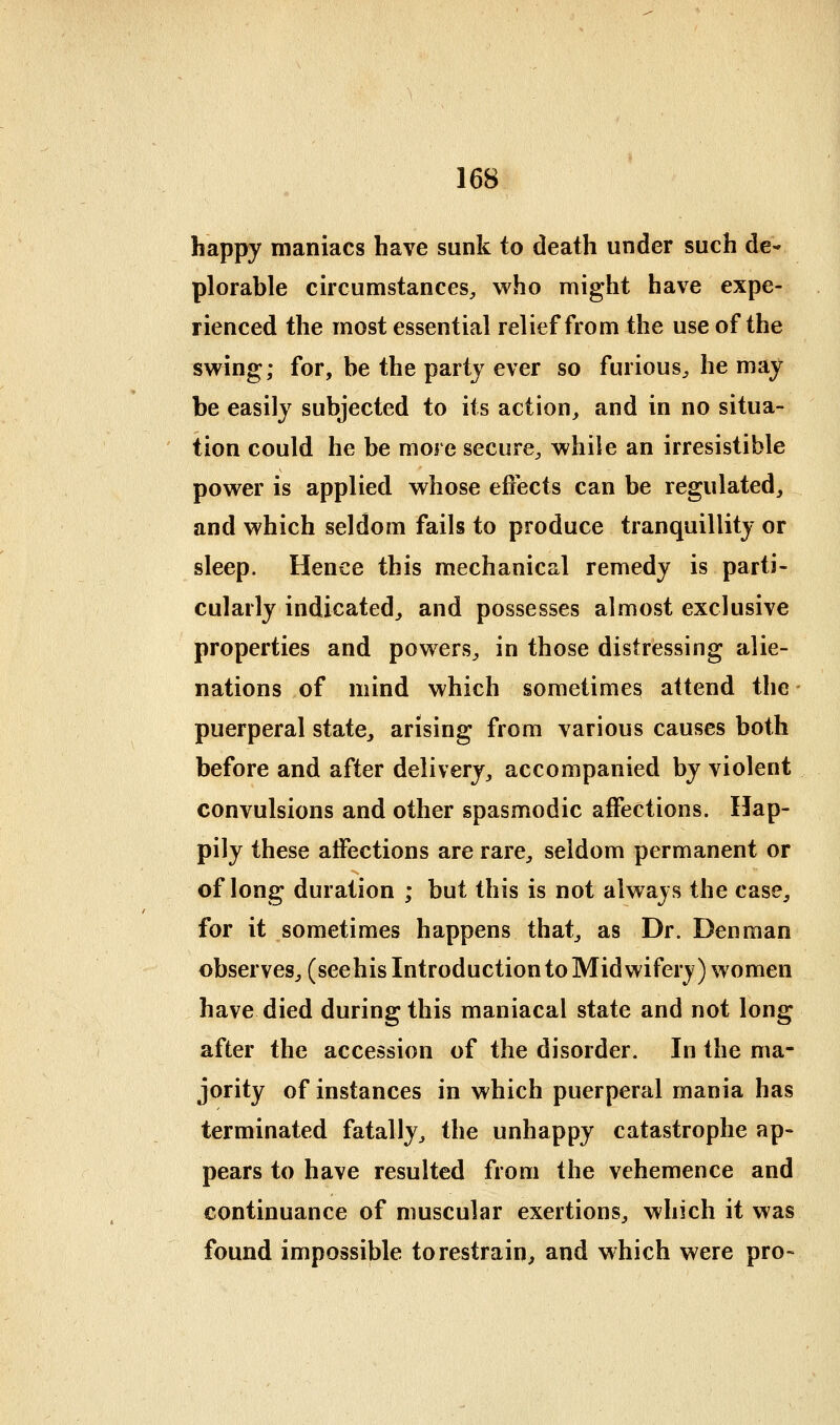 happy maniacs have sunk to death under such de- plorable cucumstances, who might have expe- rienced the most essential relief from the use of the swing; for, be the party ever so furious^ he may be easily subjected to its action, and in no situa- tion could he be more secure, while an irresistible power is applied whose efiects can be regulated, and which seldom fails to produce tranquillity or sleep. Hence this mechanical remedy is parti- cularly indicated, and possesses almost exclusive properties and powers, in those distressing alie- nations of mind which sometimes attend the puerperal state, arising from various causes both before and after delivery, accompanied by violent convulsions and other spasmodic affections. Hap- pily these affections are rare, seldom permanent or of long duration ; but this is not always the case, for it sometimes happens that, as Dr. Den man observes, (seehis Introduction to Midwifery) women have died during this maniacal state and not long after the accession of the disorder. In the ma- jority of instances in which puerperal mania has terminated fatally, the unhappy catastrophe ap- pears to have resulted from the vehemence and continuance of muscular exertions, which it was found impossible to restrain^ and which were pro-