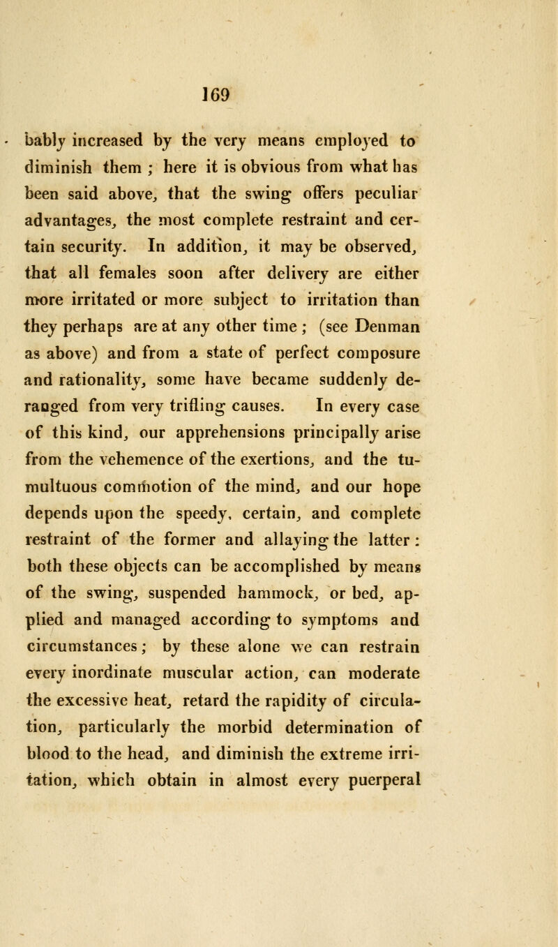 bablj increased by the very means employed to diminish them ; here it is obvious from what has been said above^ that the swing offers peculiar advantages^ the most complete restraint and cer- tain security. In addition^ it may be observed, that all females soon after delivery are either more irritated or more subject to irritation than they perhaps are at any other time ; (see Denman as above) and from a state of perfect composure and rationality, some have became suddenly de- ranged from very trifling causes. In every case of this kind, our apprehensions principally arise from the vehemence of the exertions, and the tu- multuous commotion of the mind, and our hope depends upon the speedy, certain, and complete restraint of the former and allaying the latter: both these objects can be accomplished by means of the swing, suspended hammock, or bed, ap- plied and managed according to symptoms and circumstances; by these alone we can restrain every inordinate muscular action, can moderate the excessive heat, retard the rapidity of circula- tion, particularly the morbid determination of blood to the head, and diminish the extreme irri- tation, which obtain in almost every puerperal