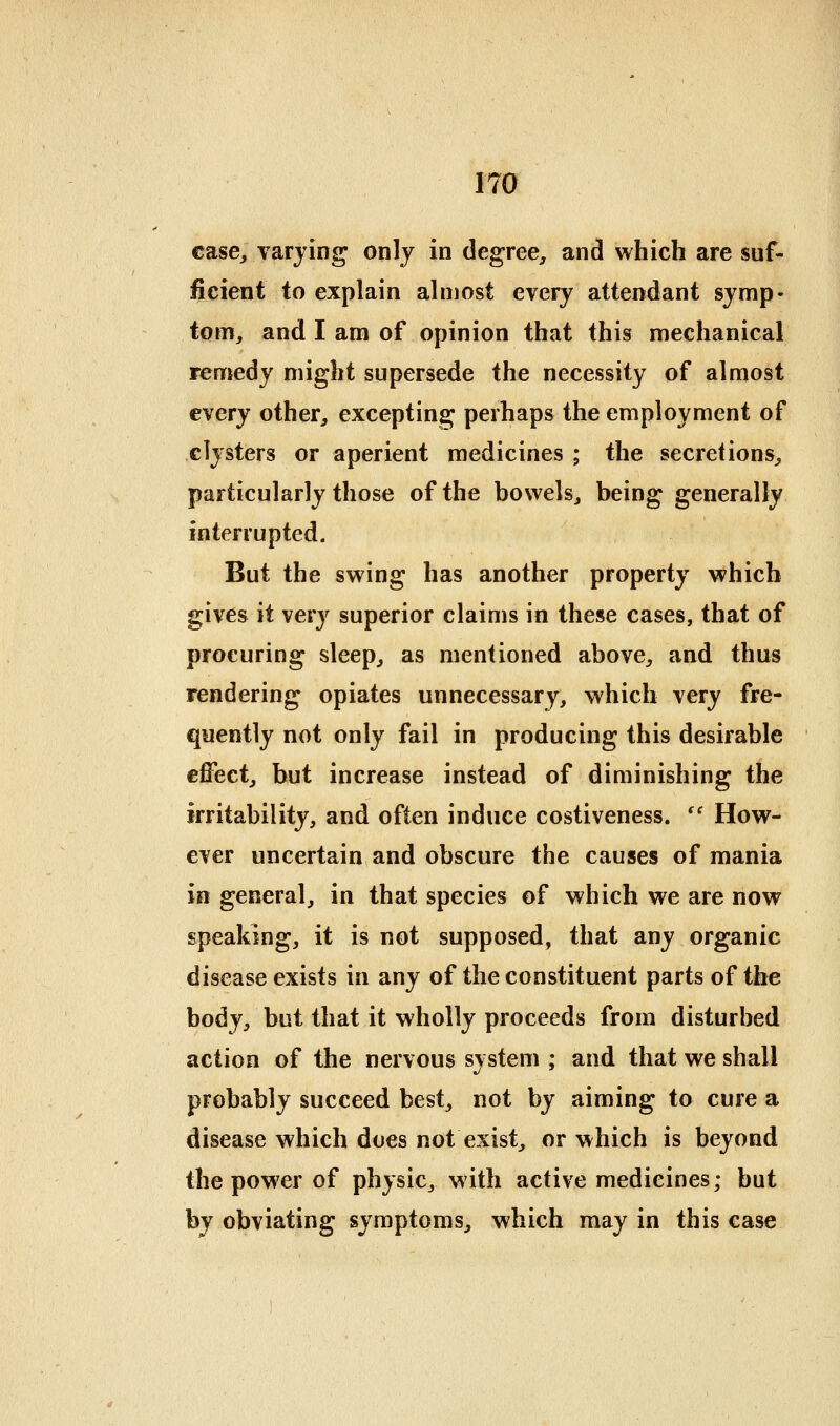 case^ varying only in degree, and which are suf- ficient to explain ahnost every attendant symp- tom, and I am of opinion that this mechanical remedy might supersede the necessity of almost every other, excepting perhaps the employment of clysters or aperient medicines ; the secretions, particularly those of the bowels, being generally interrupted. But the swing has another property which gives it very superior claims in these cases, that of procuring sleep, as mentioned above, and thus rendering opiates unnecessary, which very fre- quently not only fail in producing this desirable effect, but increase instead of diminishing the irritability, and often induce costiveness. '' How- ever uncertain and obscure the causes of mania in general, in that species of which we are now speaking, it is not supposed, that any organic disease exists in any of the constituent parts of the body, but that it wholly proceeds from disturbed action of the nervous system ; and that we shall probably succeed best, not by aiming to cure a disease which does not exist, or which is beyond the power of physic, with active medicines; but by obviating symptoms, which may in this case