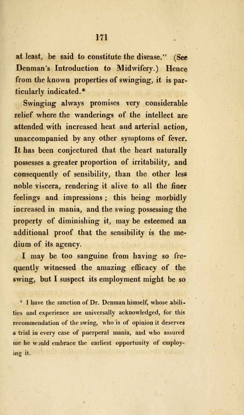 at leasts be said to constitute the disease. (See Den man's Introduction to Midwifery.) Hence from the known properties of swinging, it is par- ticularly indicated.* Swinging always promises very considerable relief where the wanderings of the intellect are attended with increased heat and arterial action, unaccompanied by any other symptoms of fever. It has been conjectured that the heart naturally possesses a greater proportion of irritability, and consequently of sensibility, than the other less noble viscera, rendering it alive to all the finer feelings and impressions; this being morbidly increased in mania, and the swing possessing the property of diminishing it, may be esteemed an additional proof that the sensibility is the me- dium of its agency. I may be too sanguine from having so fre- quently witnessed the amazing efficacy of the swing, but I suspect its employment might be so * I have the sanction of Dr. Denman himself, whose abili- ties and experience are universally acknowledged, for this recommendation of the swing, who is of opinion it deserves a trial in every case of puerperal mania, and who assured me he would embrace the earliest opportunity of employ- ing it.