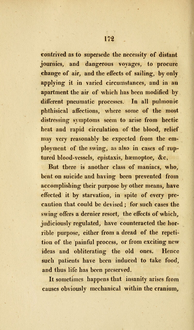 contrived as to supersede the necessity of distant journieSj and dangerous voyages^ to procure change of air, and the effects of sailing, by only applying it in varied circumstances, and in an apartment the air of which has been modified by different pneumatic processes. In all pulmonic phthisical affections, where some of the most distressing symptoms seem to arise from hectic heat and rapid circulation of the blood, relief may very reasonably be expected from the em- ployment of the swing, as also in cases of rup- tured blood-vessels, epistaxis, haemoptoe, &c. But there is another class of maniacs, who, bent on suicide and having been prevented from accomplishing their purpose by other means, have effected it by starvation, in spite of every pre- caution that could be devised; for such cases the swing offers a dernier resort, the effects of which, judiciously regulated, have counteracted the hor- rible purpose, either from a dread of the repeti- tion of the painful process, or from exciting new ideas and obliterating the old ones. Hence such patients have been induced to take food, and thus life has been preserved. It sometimes happens that insanity arises from causes obviously mechanical within the cranium^