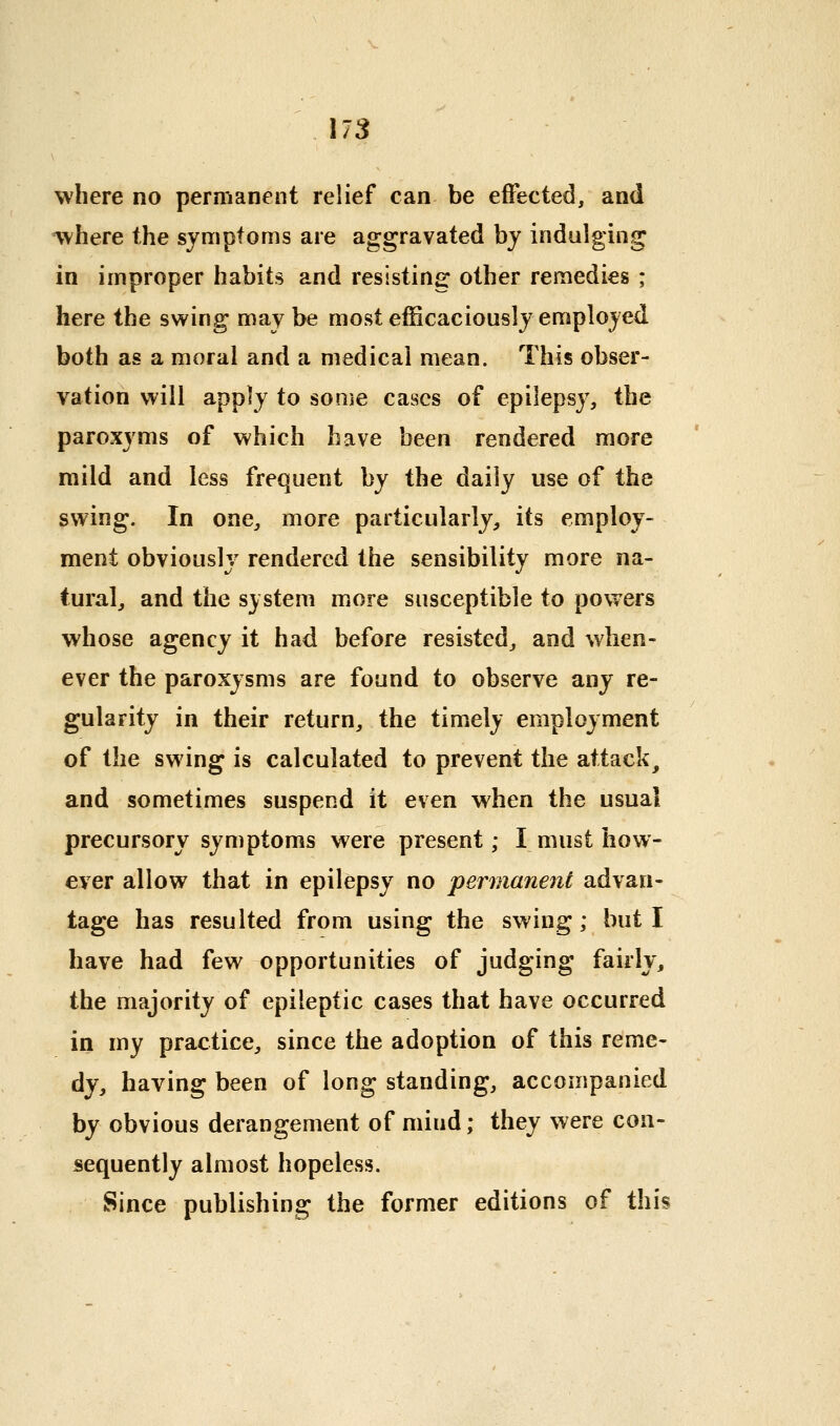 US where no permanent relief can be effected, and where the symptoms are aggravated bj indulging in improper habits and resisting other remedies ; here the swing may be most efficaciously employed both as a moral and a medical mean. This obser- vation will app]y to some cases of epilepsy, the paroxyms of which have been rendered more mild and less frequent by the daily use of the swing. In one, more particularly, its employ- ment obviously rendered the sensibility more na- tural, and the system more susceptible to powers whose agency it had before resisted, and when- ever the paroxysms are found to observe any re- gularity in their return, the tim.ely employment of the swing is calculated to prevent the attack, and sometimes suspend it even when the usual precursory symptoms were present; I must hov^- ever allow that in epilepsy no permanent advan- tage has resulted from using the swing; but I have had few opportunities of judging fairly, the majority of epileptic cases that have occurred in my practice, since the adoption of this reme- dy, having been of long standing, accompanied by obvious derangement of mind; they were con- sequently almost hopeless. Since publishing the former editions of this
