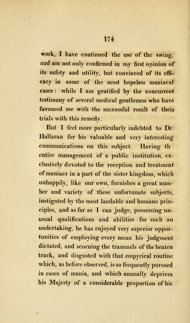 work, I have continued the use of the swing/ and am not onlj confirmed in my first opinion of its safety and utility, but convinced of its effi- cacy in some of the most hopeless maniacal cases : while I am gratified by the concurrent testimony of several medical gentlemen who have favoured me with the successful result of their trials with this remedy. But I feel more particularly indebted to Dr. Hallaran for his valuable and very interesting communications on this subject. Having th entire management of a public institution, ex- clusively devoted to the reception and treatment of maniacs in a part of the sister kingdom, which unhappily, like our own, furnishes a great num- ber and variety of these unfortunate subjects, instigated by the most laudable and humane prin- ciples, and as far as I can judge, possessing un- usual qualifications and abilities ^ for such an undertaking, he has enjoyed very superior oppor- tunities of employing every mean his judgment dictated, and scorning the trammels of thel)eaten track, and disgusted with that empyrical routine which, as before observed, is so frequently pursued in cases of mania, and which annually deprives his Majesty of a considerable proportion of his