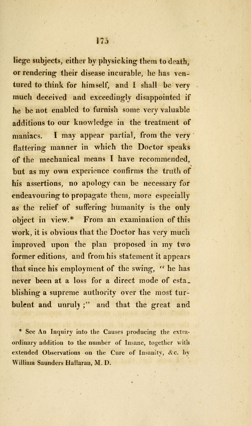 lieg-e subjects, either by physicking them to death, or rendering their disease incurable, he has ven- tured to think for himself, and I shall be very much deceived and exceedingly disappointed if he be not enabled to furnish some very valuable additions to our knowledge in the treatment of maniacs. I may appear partial, from the very flattering manner in which the Doctor speaks of the mechanical means I have recommended, but as my own experience confirms the truth of his assertions, no apology can be necessary for endeavouring to propagate them, more especially as the relief of suffering humanity is the only object in view.* From an examination of this work, it is obvious that the Doctor has Yerj much improved upon the plan proposed in my two former editions, and from his statement it appears that since his employment of the swing, '' he has never been at a loss for a direct mode of esta. blishing a supreme authority over the most tur- bulent and unrulj ;'* and that the great and * See An Inquiry into the Causes producing the extra- ordinary addition to the number of Insane, together viitli extended Observations on the Cure of Insanity, Arc. by William Saunders Hallaran, M. D.