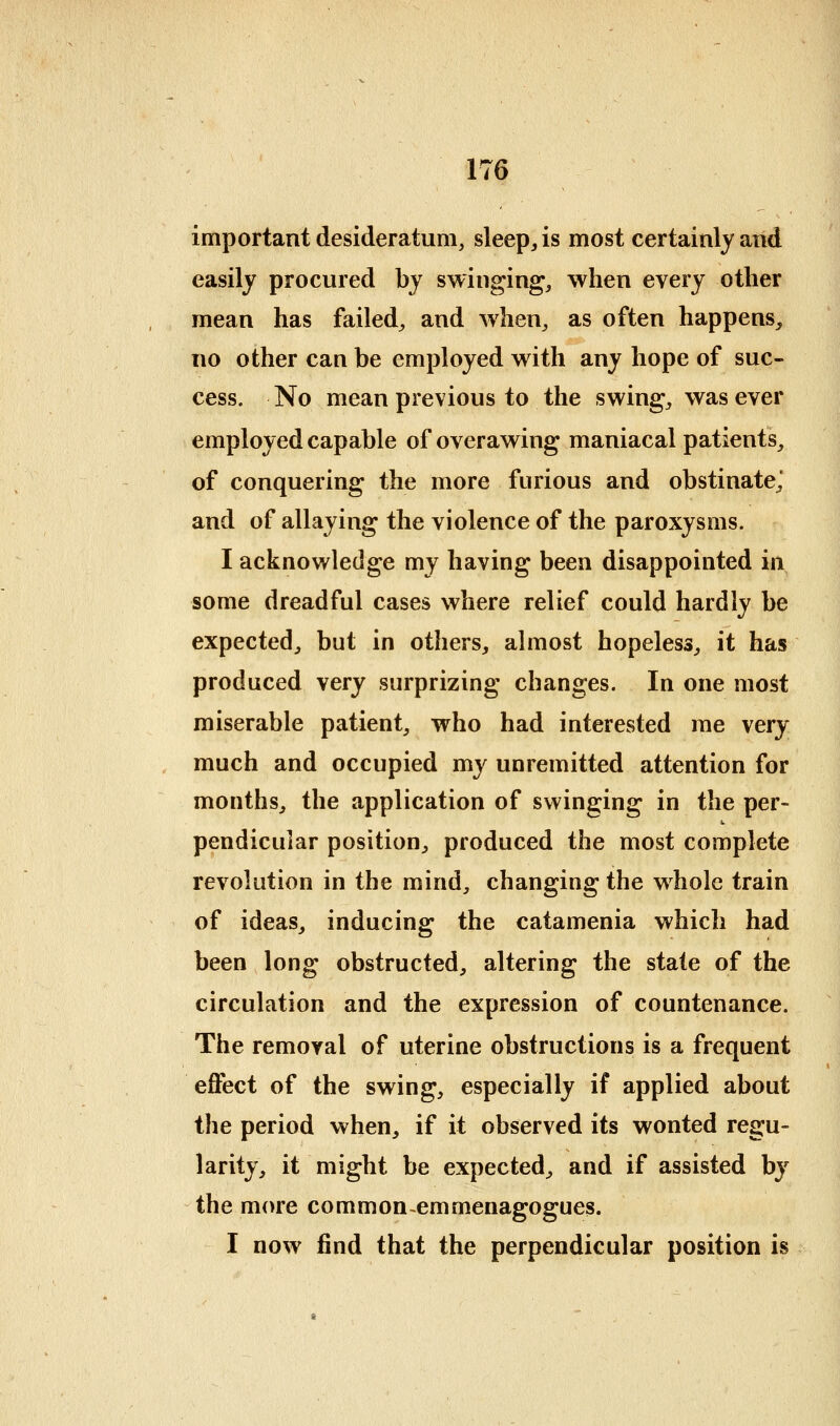 important desideratum, sleep, is most certainly and easily procured by swinging, when every other mean has failed^ and when^ as often happens, no other can be employed with any hope of suc- cess. No mean previous to the swing, was ever employed capable of overawing maniacal patients, of conquering the more furious and obstinate,' and of allaying the violence of the paroxysms. I acknowledge my having been disappointed in some dreadful cases where relief could hardly be expected, but in others, almost hopeless, it has produced very surprizing changes. In one most miserable patient, who had interested me very much and occupied my unremitted attention for months, the application of swinging in the per- pendicular position, produced the most complete revolution in the mind, changing the whole train of ideas, inducing the catamenia which had been long obstructed, altering the state of the circulation and the expression of countenance. The removal of uterine obstructions is a frequent effect of the swing, especially if applied about the period when, if it observed its wonted regu- larity, it might be expected, and if assisted by the more commonemmenagogues. I now find that the perpendicular position is