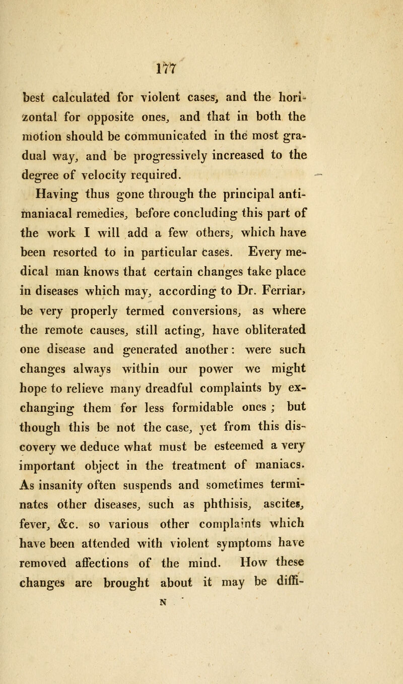 best calculated for violent cases, and the hori- zontal for opposite ones^ and that in both the motion should be eoimmunicated in the most gra^ dual way^ and be progressively increased to the degree of velocity required. Having thus gone through the principal anti- maniacal remedies^ before concluding this part of the work I will add a few others^ which have been resorted to in particular cases. Every me- dical man knows that certain changes take place in diseases which may^ according to Dr. Ferrian be very properly termed conversions,, as where the remote causes^ still acting, have obliterated one disease and generated another: were such changes always within our power we might hope to relieve many dreadful complaints by ex- changing them for less formidable ones ; but though this be not the case, yet from this dis- covery we deduce what must be esteemed a very important object in the treatment of maniacs. As insanity often suspends and sometimes termi- nates other diseases, such as phthisis, ascites, fever, &c. so various other complaints which have been attended with violent symptoms have removed affections of the mind. How these changes are brought about it may be diffi- N .