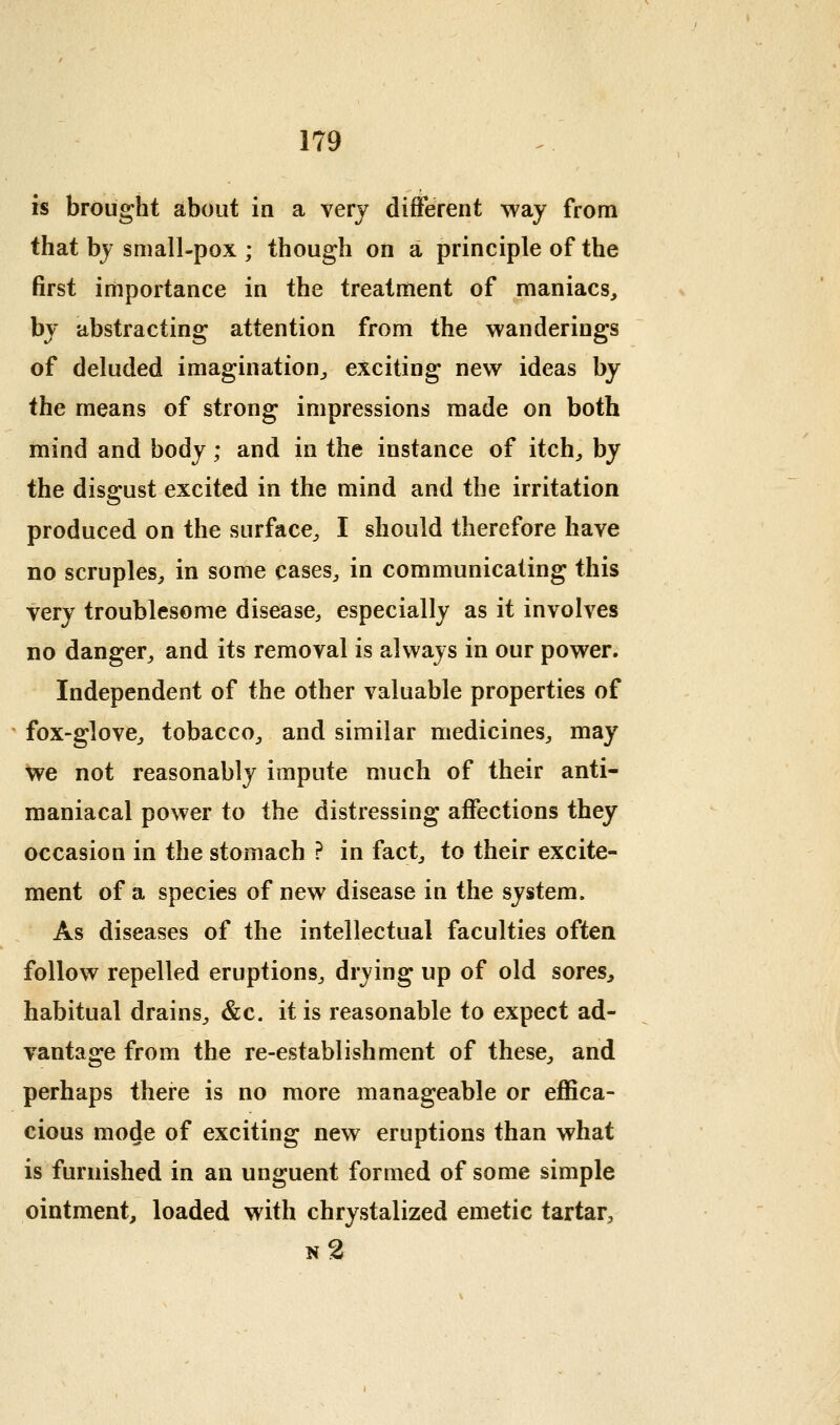 is brought about in a very difFerent way from that bj small-pox ; though on a principle of the first importance in the treatment of maniacs, by abstracting attention from the wanderings of deluded imagination, exciting new ideas by the means of strong impressions made on both mind and body; and in the instance of itch, by the disgust excited in the mind and the irritation produced on the surface, I should therefore have no scruples, in some cases, in communicating this very troublesome disease, especially as it involves no danger, and its removal is always in our power. Independent of the other valuable properties of fox-glove, tobacco, and similar medicines, may we not reasonably impute much of their anti- maniacal power to the distressing affections they occasion in the stomach ? in fact, to their excite- ment of a species of new disease in the system. As diseases of the intellectual faculties often follow repelled eruptions, drying up of old sores, habitual drains, &c. it is reasonable to expect ad- vantage from the re-establishment of these, and perhaps there is no more manageable or effica- cious mode of exciting new eruptions than what is furnished in an unguent formed of some simple ointment, loaded with chrystalized emetic tartar, n2