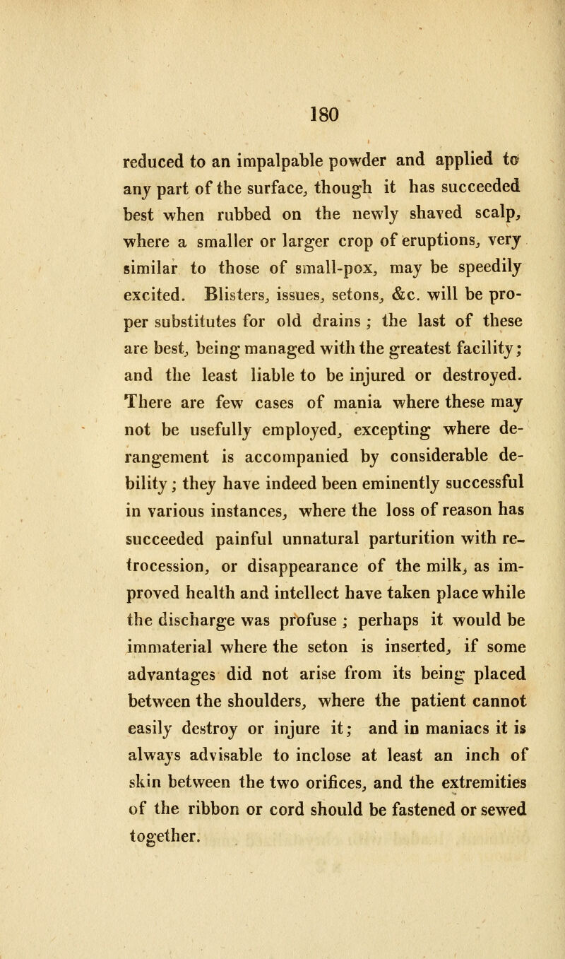 reduced to an impalpable powder and applied to any part of the surface, though it has succeeded best when rubbed on the newly shaved scalp, where a smaller or larger crop of eruptions, very similar to those of small-pox, may be speedily excited. Blisters, issues, setons, &c. will be pro- per substitutes for old drains ; the last of these are best, being managed with the greatest facility; and the least liable to be injured or destroyed. There are few cases of mania where these may not be usefully employed, excepting where de- rangement is accompanied by considerable de- bility ; they have indeed been eminently successful in various instances^ where the loss of reason has succeeded painful unnatural parturition with re- trocession, or disappearance of the milk^ as im- proved health and intellect have taken place while the discharge was profuse ; perhaps it would be immaterial where the seton is inserted, if some advantages did not arise from its being placed between the shoulders, where the patient cannot easily destroy or injure it; and in maniacs it is always advisable to inclose at least an inch of skin between the two orifices, and the extremities of the ribbon or cord should be fastened or sewed together.