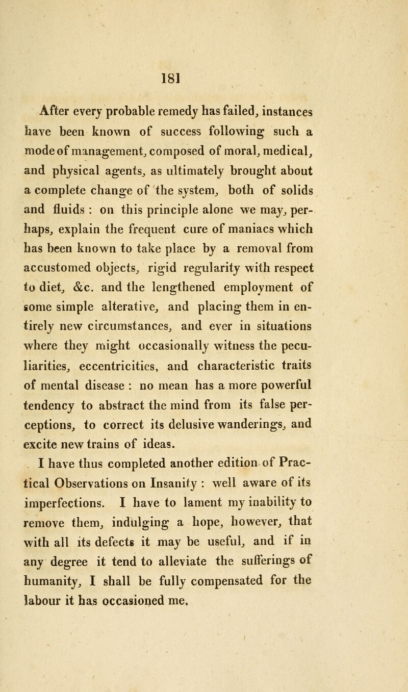 After every probable remedy has failed^ instances have been known of success following such a modeof management^ composed of morale medical, and physical agents^ as ultimately brought about a complete change of the system^ both of solids and fluids : on this principle alone we may^ per- haps, explain the frequent cure of maniacs which has been known to take place by a removal from accustomed objects, rigid regularity with respect to diet, &c. and the lengthened employment of some simple alterative, and placing them in en- tirely new circumstances, and ever in situations where they might occasionally witness the pecu- liarities, eccentricities, and characteristic traits of mental disease : no mean has a more powerful tendency to abstract the mind from its false per- ceptions, to correct its delusive wanderings, and excite new trains of ideas. I have thus completed another edition of Prac- tical Observations on Insanity : well aware of its imperfections. I have to lament my inability to remove them, indulging a hope, however, that with all its defects it may be useful, and if in any degree it tend to alleviate the sufferings of humanity, I shall be fully compensated for the labour it has occasioned me.