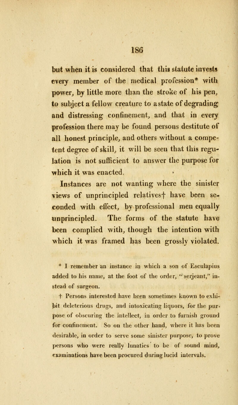 but when it is considered that this statute invests every member of the medical profession* with power^ by little more than the stroke of his pen^ to subject a fellow creature to a state of degrading and distressing confinement^ and that in every profession there may be found persons destitute of all honest principle^ and others without a compe- tent degree of skilly it will be seen that this regu- lation is not sufficient to answer the purpose for which it was enacted. Instances are not wanting where the sinister views of unprincipled relativesf have been se- conded with effect, by professional men equally unprincipled. The forms of the statute have been complied with, though the intention with which it was framed has been grossly violated. * I remember an instance in which a son of Esculapius added to his name, at the foot of the order,  serjeant, in- stead of surgeon. t Persons interested have been sometimes known to exhi- jjit deleterious drugs, and intoxicating liquors, for the pur- pose of obscuring the intellect, in order to furnish ground for confinement. So on the other hand, where it has been desirable, in order to serve some sinister purpose, to prove persons who were really lunatics to be of sound mind, examinations have been procured during lucid intervals.