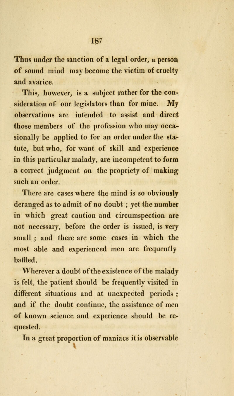 Thus under the sanction of a legal order^ a person of sound mind may become the victim of cruelty and avarice. This^ however:, is a subject rather for the con- sideration of our legislators than for mine. My observations are intended to assist and direct those members of the profession who may occa- sionally be applied to for an order under the sta- tute^ but whO:, for want of skill and experience in this particular malady^ are incompetent to form a correct judgment on the propriety of making such an order. There are cases where the mind is so obviously deranged as to admit of no doubt ; yet the number in which great caution and circumspection are not necessary^ before the order is issued^ is very small ; and there are some cases in which the most able and experienced men are frequently baffled. Wherever a doubt of the existence of the malady is felt^ the patient should be frequently visited in different situations and at unexpected periods ; and if the doubt continue,, the assistance of men of known science and experience should be re- quested. In a great proportion of maniacs it is observable i