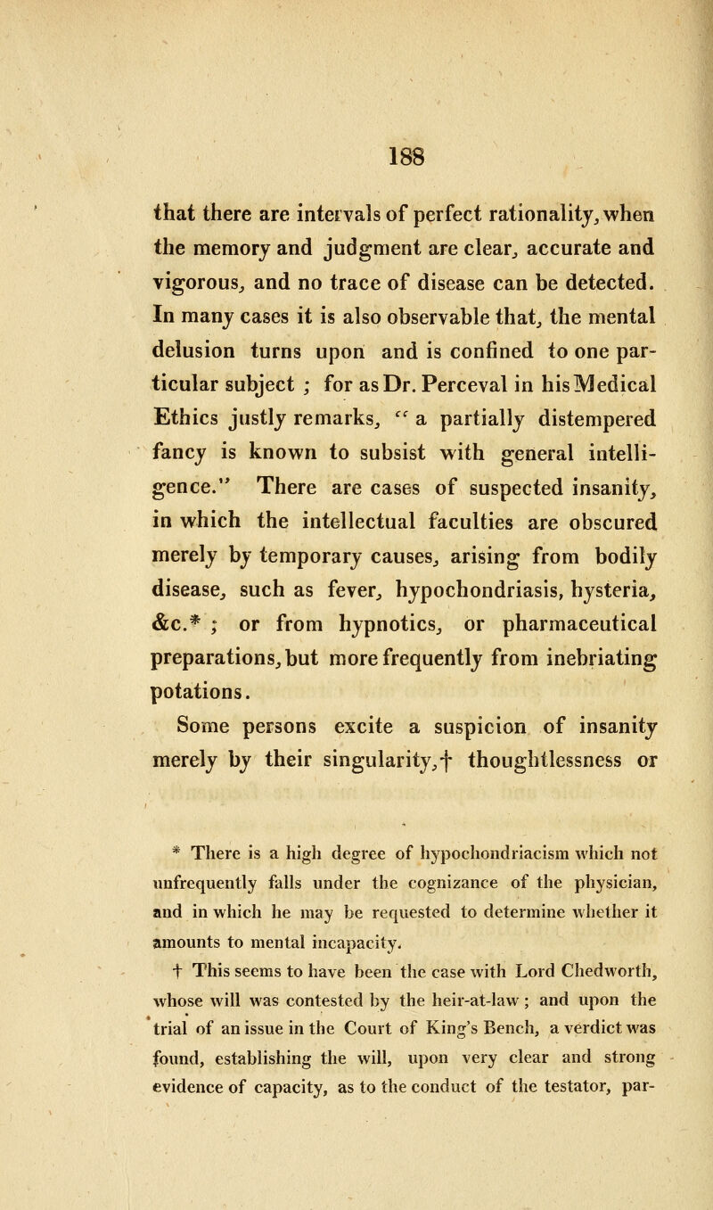 that there are intervals of perfect rationality^ when the memory and judgment are clear^ accurate and vigorous^ and no trace of disease can be detected. In many cases it is also observable that^ the mental delusion turns upon and is confined to one par- ticular subject ; for as Dr. Perceval in hisMedical Ethics justly remarks^ '' a partially distempered fancy is known to subsist with general intelli- gence. There are cases of suspected insanity, in which the intellectual faculties are obscured merely by temporary causes^ arising from bodily disease, such as fever, hypochondriasis, hysteria, &c.* ; or from hypnotics, or pharmaceutical preparations, but more frequently from inebriating potations. Some persons excite a suspicion of insanity merely by their singularity,f thoughtlessness or * There is a high degree of hypochondriacism which not imfrequently falls under the cognizance of the physician, and in which he may be requested to determine whether it amounts to mental incapacity. t This seems to have been the case with Lord Chedworth, whose will was contested by the heir-at-law; and upon the trial of an issue in the Court of King's Bench, a verdict was found, establishing the will, upon very clear and strong evidence of capacity, as to the conduct of the testator, par-