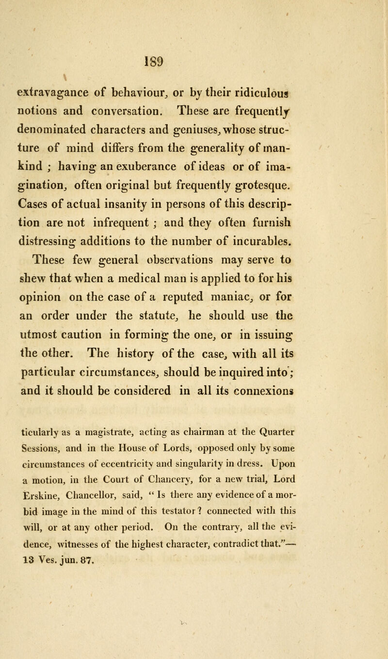 extravagance of behaviour^ or bv their ridiculous notions and conversation. These are frequently denominated characters and geniuses^ whose struc- ture of mind differs from the generality of man- kind ; having an exuberance of ideas or of ima- gination^ often original but frequently grotesque. Cases of actual insanity in persons of this descrip- tion are not infrequent • and they often furnish distressino: additions to the number of incurables. These few general observations may serve to shew that when a medical man is applied to for his opinion on the case of a reputed maniac, or for an order under the statute, he should use the utmost caution in forming the one, or in issuing the other. The history of the case, with all its particular circumstances, should be inquired into ; and it should be considered in all its connexions ticularly as a magistrate, acting as chairman at the Quarter Sessions, and in the House of Lords, opposed only by some circumstances of eccentricity and singularity in dress. Upon a motion, in the Court of Chancery, for a new trial, Lord Erskine, Chancellor, said,  Is there any evidence of a mor- bid image in the mind of this testator ? connected with this will, or at any other period. On the contrary, all the evi- dence, witnesses of the highest character, contradict that.''— 13 Ves. jun. 87,