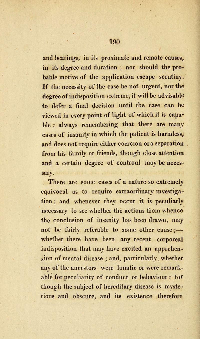 and bearings, in its proximate and remote causes^ in its degree and duration ; nor should the pro- bable motive of the application escape scrutiny. If the necessity of the case be not urgent, nor the degree of indisposition extreme, it will be advisable to defer a final decision until the case can be vievred in every point of light of which it is capa- ble ; always remembering that there are many cases of insanity in which the patient is harmless, and does not require either coercion or a separation from his family or friends, though close attention and a certain degree of controul may be neces- sary. There are some cases of a nature so extremely equivocal as to require extraordinary investiga- tion ; and whenever they occur it is peculiarly necessary to see whether the actions from whence the conclusion of insanity has been drawn, may not be fairly referable to some other cause;— whether there have been any recent corporeal indisposition that may have excited an apprehen- sion of mental disease ; and, particularly, whether any of the ancestors were lunatic or were remark- able for peculiarity of conduct or behaviour ; for though the subject of hereditary disease is myste- rious and obscure, and its existence therefore