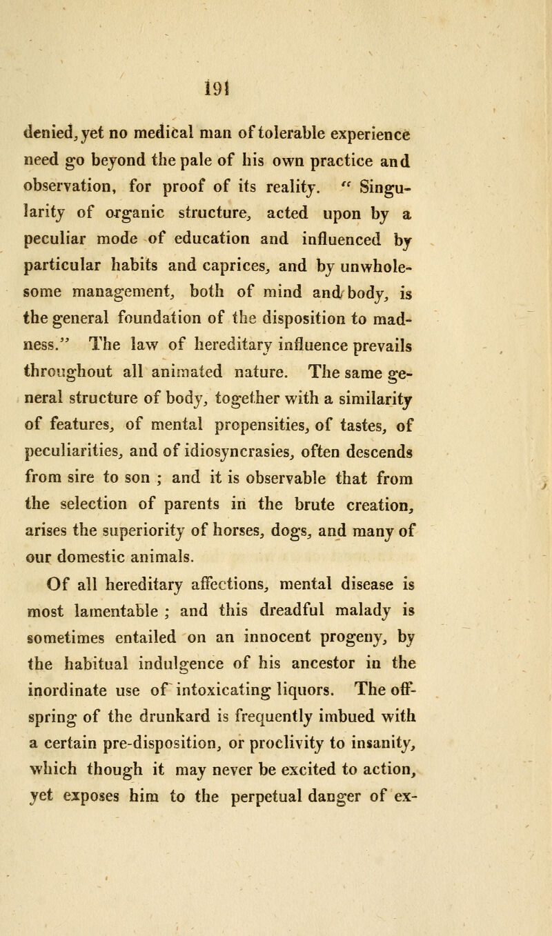m denied^yet no medical man of tolerable experience need go beyond the pale of his own practice and observation, for proof of its reality. '^ Singu- larity of organic structure^ acted upon by a peculiar mode of education and influenced by particular habits and caprices^ and by unwhole- some management;, both of mind and body^ is the general foundation of the disposition to mad- ness/' The law of hereditary influence prevails throughout all animated nature. The same ge- neral structure of body, together with a similarity of features, of mental propensities, of tastes, of peculiarities, and of idiosyncrasies, often descends from sire to son ; and it is observable that from the selection of parents in the brute creation, arises the superiority of horses, dogs, and many of our domestic animals. Of all hereditary affections, mental disease is most lamentable ; and this dreadful malady is sometimes entailed on an innocent progeny, by the habitual indulgence of his ancestor in the inordinate use of intoxicating liquors. The off- spring of the drunkard is frequently imbued with a certain pre-disposition, or proclivity to insanity, which though it may never be excited to action, jet exposes him to the perpetual danger of ex-