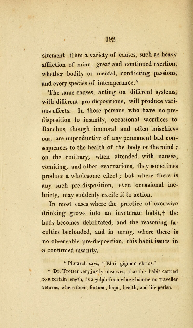193 citement, from a variety of causes^ such as heavy affliction of mind, great and continued exertion, whether bodily or mental, conflicting passions, and every species of intemperance.* The same causes, acting on difierent systems, with diff*erent pre dispositions, will produce vari- ous effects. In those persons who have no pre- disposition to insanity, occasional sacrifices to Bacchus, though immoral and often mischiev- ous, are unproductive of any permanent bad con- sequences to the health of the body or the mind ; on the contrary, when attended with nausea, vomiting, and other evacuations, they sometimes produce a wholesome effect; but where there is any such pre-disposition, even occasional ine- briety, may suddenly excite it to action. In most cases where the practice of excessive drinking grows into an inveterate habit, f the body becomes debilitated, and the reasoning fa- culties beclouded, and in many, where there is no observable pre-disposition, this habit issues in -a confirmed insanity. * Plutarch says,  Ebrii gignunt ebrios.'' t Dr. Trotter very justly observes, that this habit carried to a certain length, is a gulph from whose bourne no traveller returns, where fame, fortune, hope, health, and life perish.