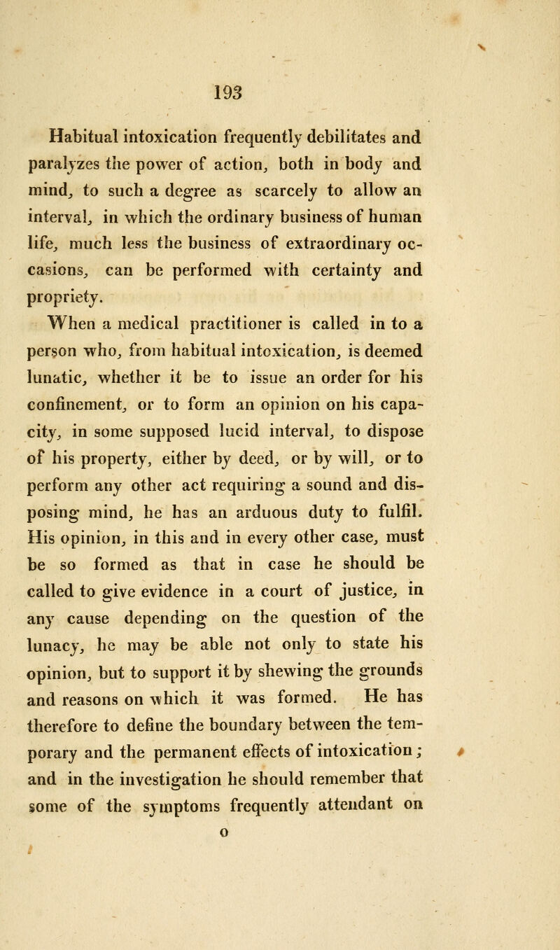 Habitual intoxication frequently debilitates and paralyzes the power of action, both in body and mind^ to such a degree as scarcely to allow an interval, in which the ordinary business of human life, much less the business of extraordinary oc- casions, can be performed with certainty and propriety. When a medical practitioner is called in to a person who, from habitual intoxication, is deemed lunatic, whether it be to issue an order for his confinement, or to form an opinion on his capa- city, in some supposed lucid interval, to dispose of his property, either by deed, or by will, or to perform any other act requiring a sound and dis- posing mind, he has an arduous duty to fulfil. His opinion, in this and in every other case, must be so formed as that in case he should be called to give evidence in a court of justice, in any cause depending on the question of the lunacy, he may be able not only to state his opinion, but to support it by shewing the grounds and reasons on which it was formed. He has therefore to define the boundary between the tem- porary and the permanent effects of intoxication ; and in the investigation he should remember that some of the symptoms frequently attendant on o