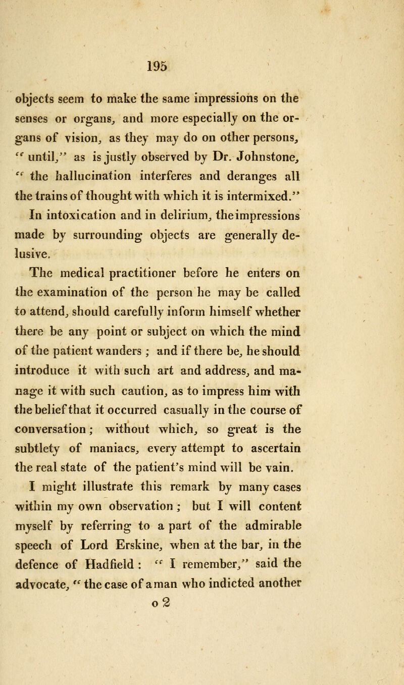 objects seem to make the same impressions on the senses or organs,, and more especially on the or- gans of vision^ as they may do on other persons, '^ until/* as is justly observed by Dr. Johnstone, ^'^ the hallucination interferes and deranges all the trains of thought with which it is intermixed/' In intoxication and in delirium^ the impressions made by surrounding objects are generally de- lusive. The medical practitioner before he enters on the examination of the person he may be called to attend^ should carefully inform himself whether there be any point or subject on which the mind of the patient wanders ; and if there be^ he should introduce it with such art and address^ and ma- nage it with such caution, as to impress him with the belief that it occurred casually in the course of conversation; without which, so great is the subtlety of maniacs, every attempt to ascertain the real state of the patient's mind will be vain. I might illustrate this remark by many cases within my own observation; but I will content myself by referring to a part of the admirable speech of Lord Erskine, when at the bar, in the defence of Hadfield : '' I remember, said the advocate,'' the case of a man who indicted another o2