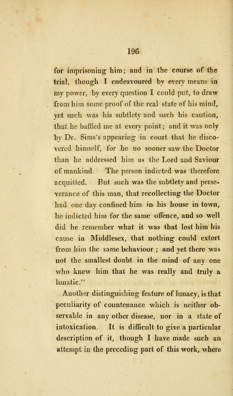 trialj though I endeavoured by every means in my power, by every question I could put,, to draw from him some proof of the real state of his mind, yet such was his subtlety and such his caution, that he baiSed me at every point; and it was only by Dr. Sims's appearing in court that he disco- vered himself, for he no sooner saw the Doctor than he addressed him as the Lord and Saviour of mankind. The person indicted was therefore acquitted. But such was the subtlety and perse- verance of this man, that recollecting the Doctor had one day confined him in his house in town, he indicted him for the same offence, and so well did he remember what it was that lost him his cause in Middlesex, that nothing could extort from him the same behaviour ; and yet there was not the smallest doubt in the mind of any one who knew him that he was really and truly a lunatic. Another distinguishing feature of lunacy, is that peculiarity of countenance which is neither ob- servable in any other disease, nor in a state of intoxication. It is difficult to give a particular description of it, though I have made such an attempt in the preceding part of this work, where