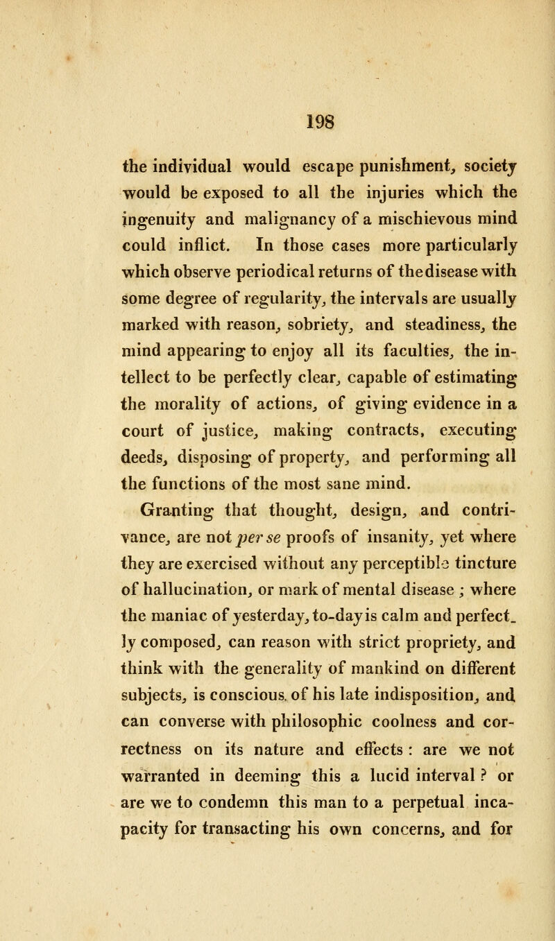 the individual would escape punishment, societj would be exposed to all the injuries which the ingenuity and malignancy of a mischievous mind could inflict. In those cases more particularly which observe periodical returns of the disease with some degree of regularity^ the intervals are usually marked with reason, sobriety, and steadiness, the mind appearing to enjoy all its faculties, the in- tellect to be perfectly clear, capable of estimating the morality of actions, of giving evidence in a court of justice, making contracts, executing deeds, disposing of property, and performing all the functions of the most sane mind. Granting that thought, design, and contri- vance, are not pei^se proofs of insanity, yet where they are exercised without any perceptible tincture of hallucination, or mark of mental disease ; where the maniac of yesterday, to-day is calm and perfect. ]y composed, can reason with strict propriety, and think with the generality of mankind on different subjects, is conscious, of his late indisposition, and can converse with philosophic coolness and cor- rectness on its nature and effects: are we not warranted in deeming this a lucid interval ? or are we to condemn this man to a perpetual inca- pacity for transacting his own concerns, and for