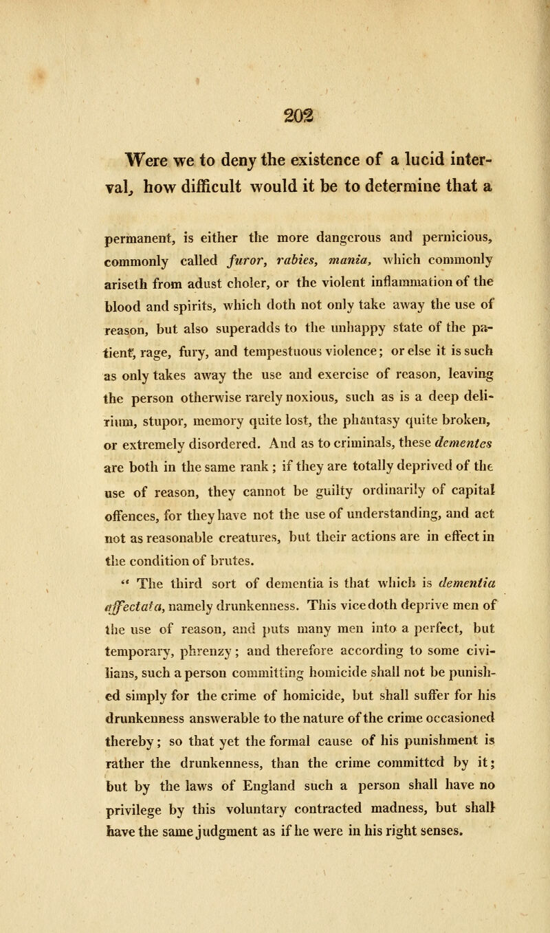 203 Were we to deny the existence of a lucid inter- val^ how difficult would it be to determine that a permanent, is either the more dangerous and pernicious, commonly called furor, rabies, mania, which commonly ariseth from adust choler, or the violent inflammation of the blood and spirits, which doth not only take away the use of reason, but also superadds to the unhappy state of the pa- tient, rage, fury, and tempestuous violence; or else it is such as only takes away the use and exercise of reason, leaving the person otherwise rarely noxious, such as is a deep deli- lium, stupor, memory quite lost, the phantasy quite broken, or extremely disordered. And as to criminals, these dementes are both in the same rank; if they are totally deprived of the use of reason, they cannot be guilty ordinarily of capital offences, for they have not the use of understanding, and act not as reasonable creatures, but their actions are in effect in the condition of brutes. ** The third sort of dementia is that which is dementia ffffecfata, namely drunkenness. This vice doth deprive men of the use of reason, and puts many men into a perfect, but temporary, phrenzy; and therefore according to some civi- lians, such a person committing homicide shall not be punish- ed simply for the crime of homicide, but shall suffer for his drunkenness answerable to the nature of the crime occasioned thereby; so that yet the formal cause of his punishment is rather the drunkenness, than the crime committed by it; but by the laws of England such a person shall have no privilege by this voluntary contracted madness, but shall have the same judgment as if he were in his right senses.