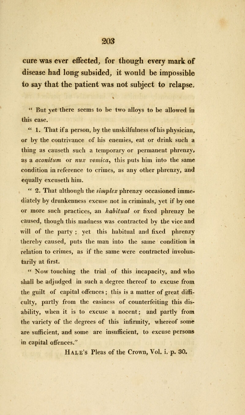 cure was ever eflfected^ for though every mark of disease had long subsided^ it vrould be impossible to say that the patient was not subject to relapse.  But yet there seems to be two alloys to be allowed in this case.  1. That if a person, by the imskilfulness of his physician, or by the contrivance of his enemies, eat or drink such a thing as causeth such a temporary or permanent phrenzy> as a aconitum or nux vomica^ this puts him into the same condition in reference to crimes, as any other phrenzy, and equally excuseth him. *' 2. That although the simplex phrenzy occasioned imme-* dlately by drunkenness excuse not in criminals, yet if by one or more such practices, an habitual or fixed phrenzy be caused, though this madness was contracted by the vice and vnW of the party ; yet this habitual and fixed phrenzy thereby caused, puts the man into the same condition in relation to crimes, as if the same were contracted involun- tarily at first.  Now touching the trial of this incapacity, and who shall be adjudged in such a degree thereof to excuse from the guilt of capital offences; this is a matter of great diffi- culty, partly from the easiness of counterfeiting this dis- ability, when it is to excuse a nocent; and partly from the variety of the degrees of this infirmity, whereof some are sufficient, and some are insufficient, to excuse persons in capital ofi'ences.' Hale's Pleas of the Crown, Vol. i. p. 30.