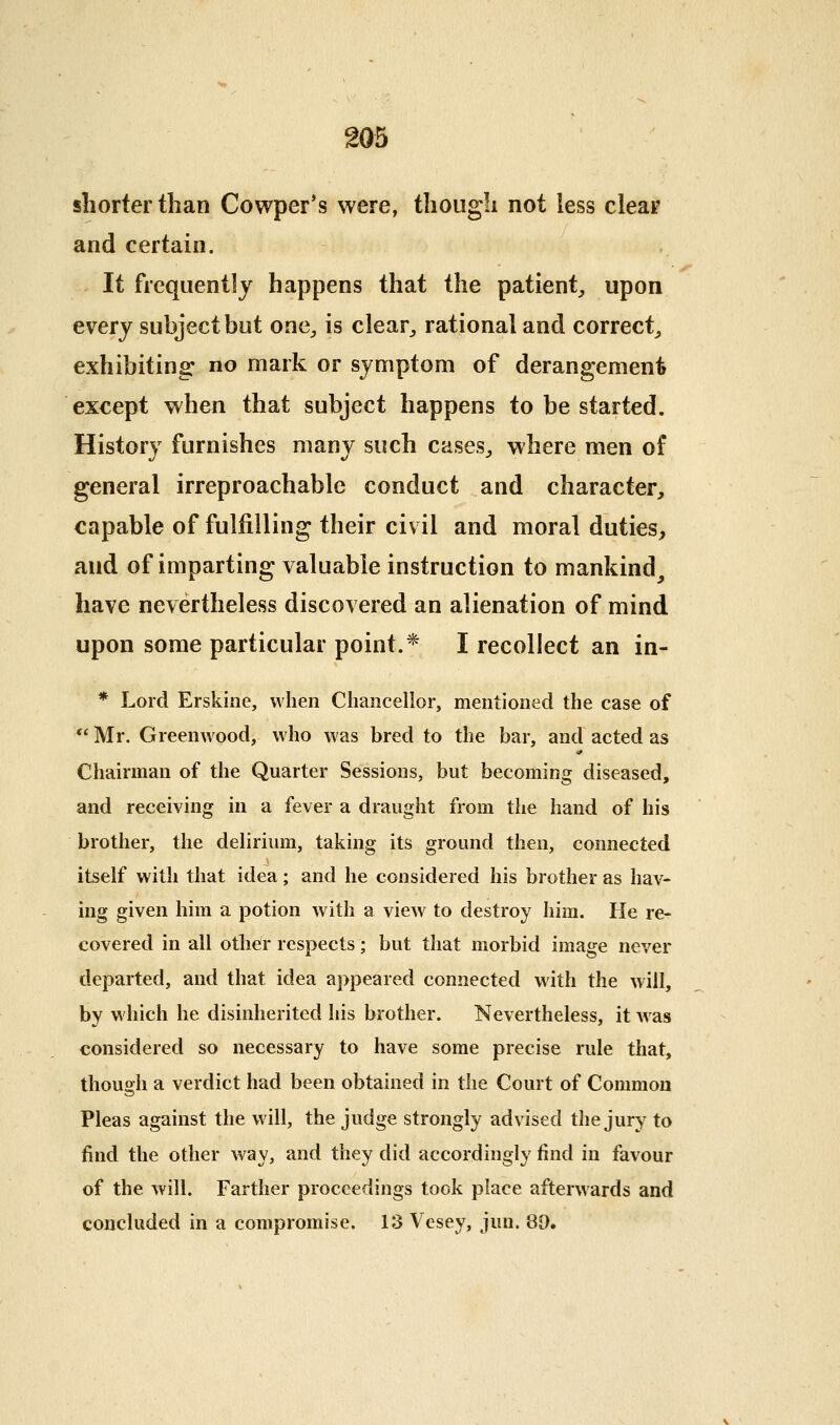 shorter than Cowper's were, though not less cleai' and certain. It frequently happens that the patient^ upon every subject but one^ is clear^ rational and correct^ exhibiting: no mark or symptom of derangement except when that subject happens to be started. History furnishes many such cases^ where men of general irreproachable conduct and character, capable of fulfilling their civ il and moral duties, and of imparting valuable instruction to mankind_, have nevertheless discovered an alienation of mind upon some particular point.* I recollect an in- * Lord Erskine, when Chancellor, mentioned the case of *' Mr. Greenwood, who was bred to the bar, and acted as Chairman of the Quarter Sessions, but becoming diseased, and receiving in a fever a draught from the hand of his brother, the delirium, taking its ground then, connected itself with that idea; and he considered his brother as hav- ing given him a potion with a view to destroy him. He re- covered in all other respects; but that morbid image never departed, and that idea appeared connected with the will, by which he disinherited his brother. Nevertheless, it was considered so necessary to have some precise rule that, though a verdict had been obtained in the Court of Common Pleas against the will, the judge strongly advised the jury to find the other way, and they did accordingly find in favour of the will. Farther proceedings took place afterwards and concluded in a compromise. 13 Vesey, jun. 89.