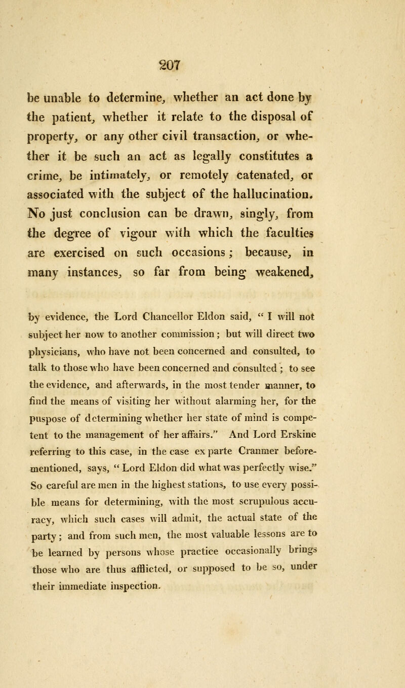 be unable to determine^ whether an act done by the patient^ whether it relate to the disposal of property, or any other civil transaction^, or whe- ther it be such an act as legally constitutes a crime, be intimately, or remotely catenated, or associated with the subject of the hallucination. No just conclusion can be drawn, singly, from the degree of vigour with which the faculties are exercised on such occasions; because, in many instances, so far from being weakened, by evidence, the Lord Chancellor Eldon said,  I will not subject her now to another commission; but will direct two physicians, who have not been concerned and consulted, to talk to those who have been concerned and consulted ; to see the evidence, and afterwards, in the most tender manner, to find the means of visiting her without alarming her, for the puspose of determining whether her state of mind is compe- tent to the management of her affairs. And Lord Erskine referring to this case, in the case ex parte Cranmer before- mentioned, says,  Lord Eldon did what was perfectly wise. So careful are men in the highest stations, to use every possi- ble means for determining, with the most scrupulous accu- racy, which such cases will admit, the actual state of the party; and from such men, the most valuable lessons are to be learned by persons whose practice occasionally brmgs those who are thus afflicted, or supposed to be so, under their immediate inspection.