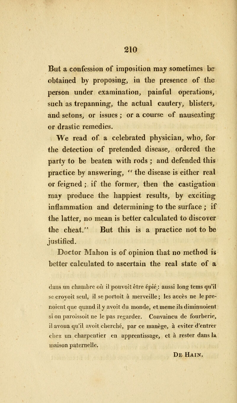 But a confession of imposition may sometimes be obtained by proposing, in the presence of the person under examination, painful operations^ such as trepanning, the actual cautery, blisters^ and setons, or issues; or a course of nauseating or drastic remedies. We read of a celebrated physician, who, for the detection of pretended disease, ordered the party to be beaten with rods ; and defended this practice by answering, '' the disease is either real or feigned; if the former, then the castigation may produce the happiest results, by exciting inflammation and determining to the surface ; if the latter, no mean is better calculated to discover the cheat.' But this is a practice not to be justified. Doctor Mahon is of opinion that no method is better calculated to ascertain the real state of a dans un chambre oil il pouvoit etre 6pie.: aussi long terns qu'il se croyoit seul, il se portoit a merveille; les acces ne le pre- noient que quand il y avoit du monde, et meme ils diminuoient si on paroissoit ne le pas regarder. Convaincu de fourberie, il avoua qu'il avoit cherche, par ce manege, h. eviter d'entrer cliez un charpentier en apprentissage, et ^ rester dans la maison paternelle. De Hain,