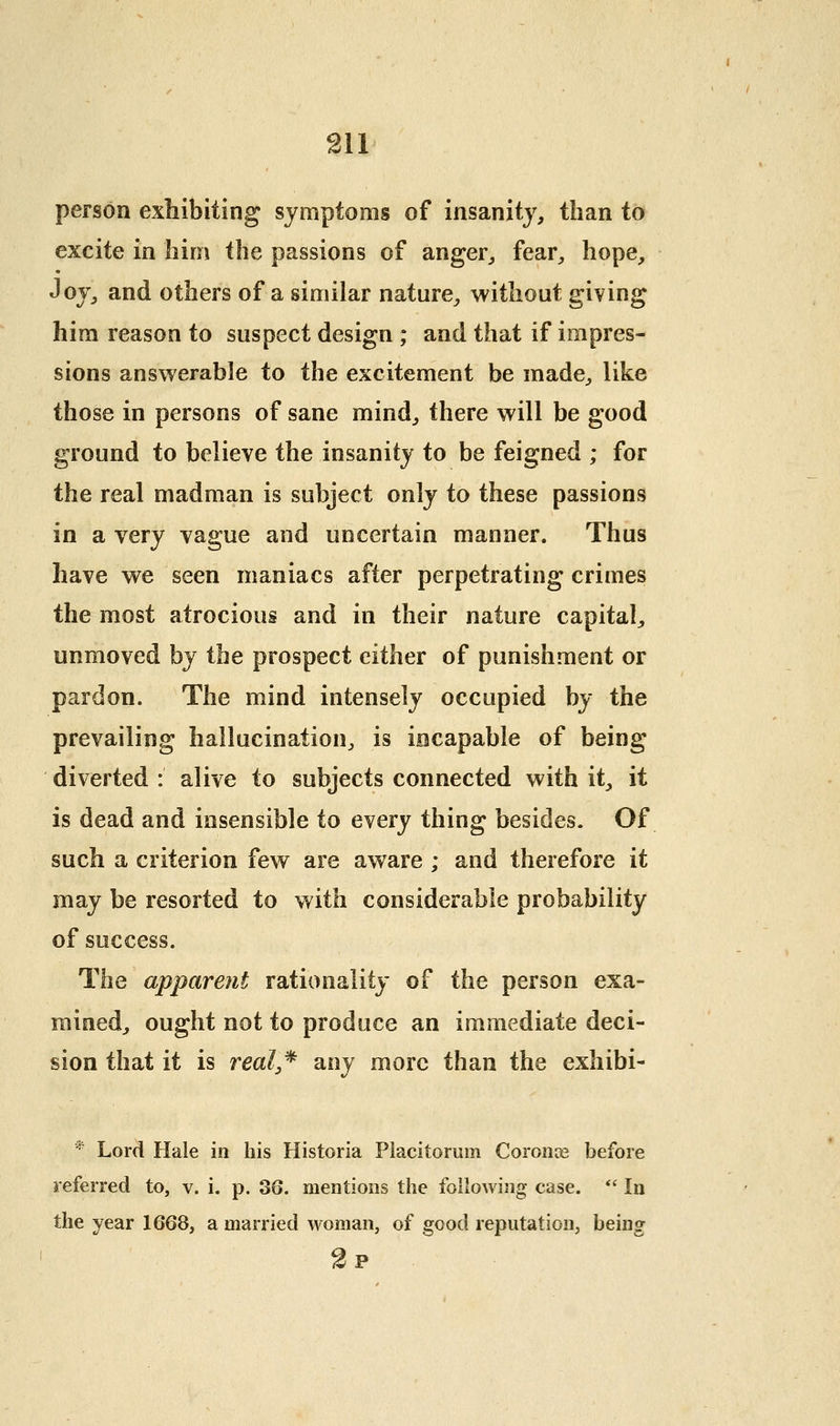 person exhibiting symptoms of insanity, than to excite in hirn the passions of anger, fear, hope, Joy, and others of a similar nature, without giving him reason to suspect design ; and that if impres- sions answerable to the excitement be made, like those in persons of sane mind, there will be good ground to believe the insanity to be feigned ; for the real madman is subject only to these passions in a very vague and uncertain manner. Thus have we seen maniacs after perpetrating crimes the most atrocious and in their nature capital, unmoved by the prospect cither of punishment or pardon. The mind intensely occupied by the prevailing hallucination, is iocapable of being diverted : alive to subjects connected with it, it is dead and insensible to every thing besides. Of such a criterion few are aware ; and therefore it may be resorted to with considerable probability of success. The apparent rationality of the person exa- mined, ought not to produce an immediate deci- sion that it is real,^ any more than the exhibi- '•• Lor(i Hale in his Historia Placitorum Coronce before referred to, v. i. p. 36. mentions the following case. *' In the year 1668, a married woman, of good reputation, being 2p