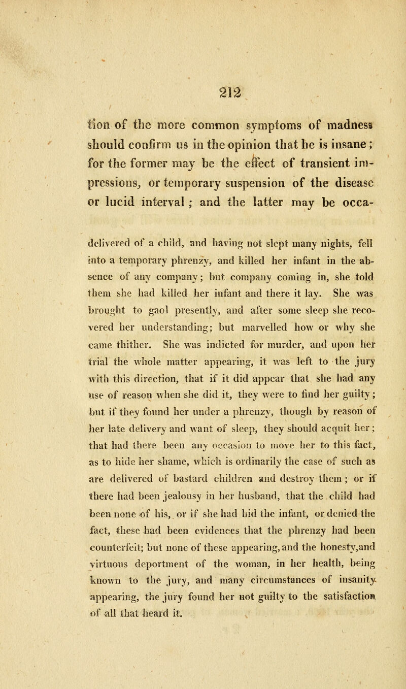 tion of the more common symptoms of madness should confirm us in the opinion that he is insane; for the former may be the effect of transient im- pressions;, or temporary suspension of the disease or lucid interval; and the latter may be occa- delivered of a child, and having not slept many nights, fell into a temporary phrenzy, and killed her infant in the ab- sence of any company; but company coming in, she told them she had killed her infant and there it lay. She was brought to gaol presently, and after some sleep she reco- vered her understanding; but marvelled how or why she came thither. She was indicted for murder, and upon her trial the whole matter appearing, it was left to the jury with this direction, that if it did appear that she had any use of reason when she did it, they were to find her guilty; but if they found her under a phrenzy, though by reason of her late delivery and want of sleep, they should acquit her; that had there been any occasion to move her to this fact, as to hide her shame, wbicli is ordinarily the case of such as are delivered of bastard children and destroy them ; or if there had been jealousy in her husband, that the child had been none of his, or if she had hid the infant, or denied the fact, these had been evidences that the phrenzy had been counterfeit; but none of these appearing, and the honesty,and virtuous deportment of the woman, in her health, being known to the jury, and many circumstances of insanity appearing, the jury found her not guilty to the satisfaction of all that heard it.