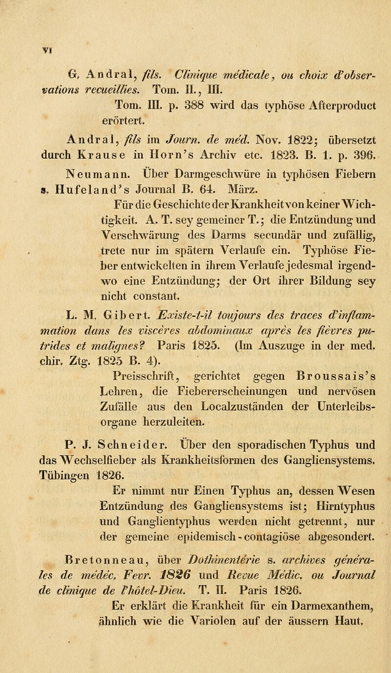 Gr, Andral, flls. Clinique me'dicale, ou choix d'obser- vations recueiläes. Tom. IL, III. Tom. HI. p. 388 wird das typhöse Afterproduct erörtert. Andral, fils im Journ. de med. Nov. 1822; übersetzt durch Krause in Horn's Archiv etc. 1823. B. 1. p. 396. Neu mann. Über Darmgeschwüre in typhösen Fiebern s. Hufeland's Journal B. 64. März. Für die Geschichte der Krankheit von keiner Wich- tigkeit. A. T. sey gemeiner T.; die Entzündung und Verschwärung des Darms secundär und zufällig, trete nur im spätem Verlaufe ein. Typhöse Fie- ber entwickelten in ihrem Verlaufe jedesmal irgend- wo eine Entzündung; der Ort ihrer Bildung sey nicht constant. L. M. Gibert. Existe-t-il toujours des traces d'inflam- mation dans les visceres abdominaux apres les fievres pu- trides et malignes? Paris 1825. (Im Auszuge in der med. chir, Ztg. 1825 B. 4). Preisschrift, gerichtet gegen Broussais's Lehren, die Fiebererscheinungen und nervösen Zufälle aus den Localzuständen der Unterleibs- organe herzuleiten. P. J. Schneider. Über den sporadischen Typhus und das Wechselneber als Krankheitsformen des Gangliensystems. Tübingen 1826. Er nimmt nur Einen Typhus an, dessen Wesen Entzündung des Gangliensystems ist; Hirntyphus und Ganglientyphus werden nicht getrennt, nur der gemeine epidemisch - contagiöse abgesondert. Bretonneau, über Dotliinenterie s. arckives genera- le* de medec, Fevr. 1826 und Revue Me'dic. ou Journal de clinique de Vhötel-Dieu. T. II. Paris 1826. Er erklärt die Krankheit für ein Darmexanthem, ähnlich wie die Variolen auf der äussern Haut.