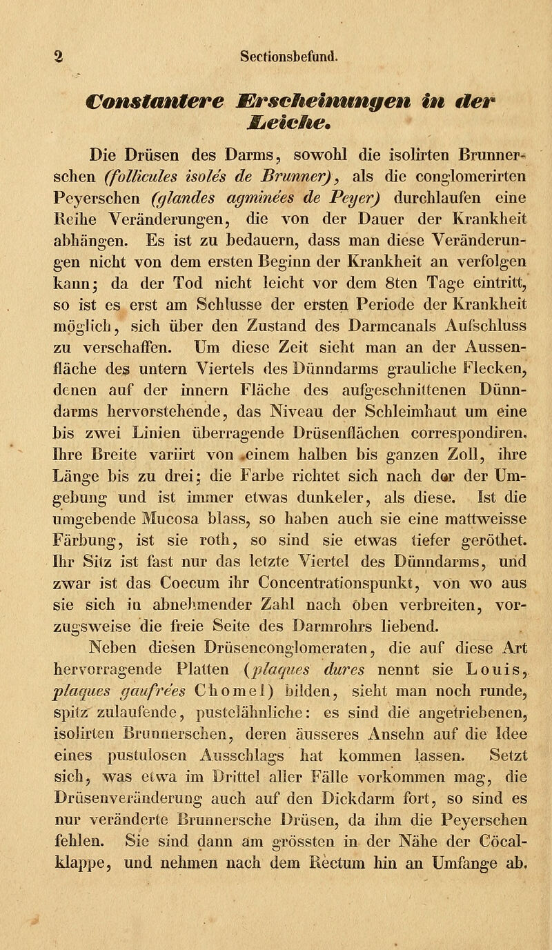 konstantere Erscheinungen in der Mjeiche, Die Drüsen des Darms, sowohl die isolirten Branner- schen (follicules isoles de Brunner), als die conglomerirten Peyerschen (glandes agminees de Peyer) durchlaufen eine Reihe Veränderungen, die von der Dauer der Krankheit abhängen. Es ist zu bedauern, dass man diese Veränderun- gen nicht von dem ersten Beginn der Krankheit an verfolgen kann; da der Tod nicht leicht vor dem 8ten Tage eintritt, so ist es erst am Schlüsse der ersten Periode der Krankheit möglich, sich über den Zustand des Darmcanals Aufschluss zu verschaffen. Um diese Zeit sieht man an der Aussen- fläche des untern Viertels des Dünndarms grauliche Flecken, denen auf der innern Fläche des aufgeschnittenen Dünn- darms hervorstehende, das Niveau der Schleimhaut um eine bis zwei Linien überragende Drüsenflächen correspondiren. Ihre Breite variirt von .einem halben bis ganzen Zoll, ihre Länge bis zu drei; die Farbe richtet sich nach dar der Um- gebung und ist immer etwas dunkeler, als diese. Ist die umgebende Mucosa blass, so haben auch sie eine mattweisse Färbung, ist sie roth, so sind sie etwas tiefer geröthet. Ihr Sitz ist fast nur das letzte Viertel des Dünndarms, und zwar ist das Coecum ihr Concentrationspunkt, von wo aus sie sich in abnehmender Zahl nach Oben verbreiten, vor- zugsweise die freie Seite des Darmrohrs liebend. Neben diesen Drüsenconglomeraten, die auf diese Art hervorragende Platten {plagues dar es nennt sie Louis, plaques gaufrees Chomel) bilden, sieht man noch runde, spitz zulaufende, pustelähnliche: es sind die angetriebenen, isolirten Brimnerschen, deren äusseres Ansehn auf die Idee eines pustulosen Ausschlags hat kommen lassen. Setzt sich, was etwa im Drittel aller Fälle vorkommen mag, die Drüsenveränderung auch auf den Dickdarm fort, so sind es nur veränderte Brunnersche Drüsen, da ihm die Peyerschen fehlen. Sie sind dann am grössten in der Nähe der Cöcal- klappe, und nehmen nach dem Rectum hin an Umfange ab.