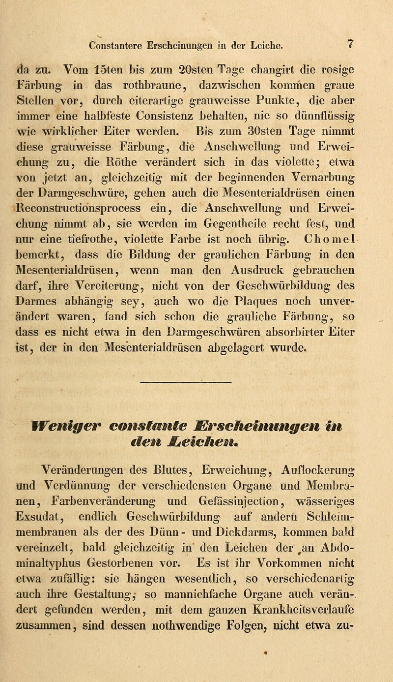 da zu. Vom löten bis zum 20sten Tage changirt die rosige Färbung in das rothbraune, dazwischen kommen graue Stellen vor, durch eiterartige grauweisse Punkte, die aber immer eine halbfeste Consistenz behalten, nie so dünnflüssig wie wirklicher Eiter werden. Bis zum 30sten Tage nimmt diese grauweisse Färbung, die Anschwellung und Erwei- chung zu, die Röthe verändert sich in das violette; etwa von jetzt an, gleichzeitig mit der beginnenden Vernarbung der Darmgeschwüre, gehen auch die Mesenterialdmsen einen Reconstructionsprocess ein, die Anschwellung und Erwei- chung nimmt ab, sie werden im Gegentheile recht fest, und nur eine tiefrothe, violette Farbe ist noch übrig. Chomel bemerkt, dass die Bildung der graulichen Färbung in den Mesenterialdmsen, wenn man den Ausdruck gebrauchen darf, ihre Vereiterung, nicht von der Geschwürbildung des Darmes abhängig sey, auch wo die Plaques noch unver- ändert waren, fand sich schon die grauliche Färbung, so dass es nicht etwa in den Darmgeschwüren absorbirter Eiter ist, der in den Mesenterialdmsen aligelagert wurde. Weniger constante Erscheinungen in eiern JLeichen. Veränderungen des Blutes, Erweichung, Auflockerung und Verdünnung der verschiedensten Organe und Membra- nen, Farbenveränderung und Gefässinjection, wässeriges Exsudat, endlich Geschwürbildung auf andern Schleim- membranen als der des Dünn - und Dickdarms, kommen bald vereinzelt, bald gleichzeitig in den Leichen der ran Abdo- minaltyphus Gestorbenen vor. Es ist ihr Vorkommen nicht etwa zufällig: sie hängen wesentlich, so verschiedenarlig auch ihre Gestaltung,- so mannichfache Organe auch verän- dert gefunden werden, mit dem ganzen Krankheitsverlaufe zusammen, sind dessen nothwendige Folgen, nicht etwa zu-