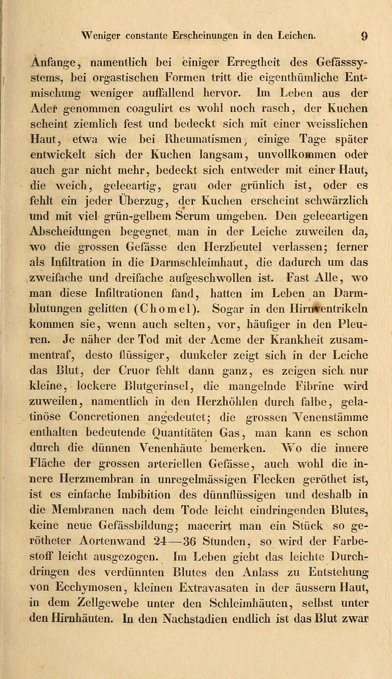 Anfange, namentlich bei einiger Erregtheit des Gefässsy- stems, bei orgastischen Formen tritt die eigenthümliche Ent- mischung weniger auffallend hervor. Im Leben aus der Ader genommen coagulirt es wohl noch rasch, der Kuchen scheint ziemlich fest und bedeckt sich mit einer weisslichen Haut, etwa wie bei Rheumatismen, einige Tage später entwickelt sich der Kuchen langsam, unvollkommen oder auch gar nicht mehr, bedeckt sich entweder mit einer Haut, die weich, geleeartig, grau oder grünlich ist, oder es fehlt ein jeder Überzug, der Kuchen erscheint schwärzlich und mit viel grüngelbem Serum umgeben. Den geleeartigen Abscheidungen begegnet man in der Leiche zuweilen da, wo die grossen Gefässe den Herzbeutel verlassen; ferner als Infiltration in die Darmschleimhaut, die dadurch um das zweifache und dreifache aufgeschwollen ist. Fast Alle, wo man diese Infiltrationen fand, hatten im Leben an Darm- blutungen gelitten (Chomel). Sogar in den Hirntfentrikeln kommen sie, wenn auch selten, vor, häufiger in den Pleu> ren. Je näher der Tod mit der Acme der Krankheit zusam- mentraf, desto flüssiger, dunkeler zeigt sich in der Leiche das Blut, der Cruor fehlt dann ganz, es zeigen sich, nur kleine, lockere Blutgerinsel, die mangelnde Fibrine wird zuweilen, namentlich in den Herzhöhlen durch falbe, gela- tinöse Concretionen angedeutet; die grossen Yenenstämme enthalten bedeutende Quantitäten Gas, man kann es schon durch die dünnen Venenhäute bemerken. Wo die innere Fläche der grossen arteriellen Gefässe, auch wohl die in- nere Herzmembran in unregelmässigen Flecken geröthet ist, ist es einfache Imbibition des dünnflüssigen und deshalb in die Membranen nach dem Tode leicht eindringenden Blutes, keine neue Gefässbildung; macerirt man ein Stück so ge- rötheter Aortenwand 24—36 Stunden, so wird der Farbe- stoff leicht ausgezogen. Im Leben giebt das leichte Durch- dringen des verdünnten Blutes den Anlass zu Entstehung von Ecchymosen, kleinen Extravasaten in der äussern Haut, in dem Zellgewebe unter den Schleimhäuten, selbst unter den Hirnhäuten. In den Nachstadien endlich ist das Blut zwar