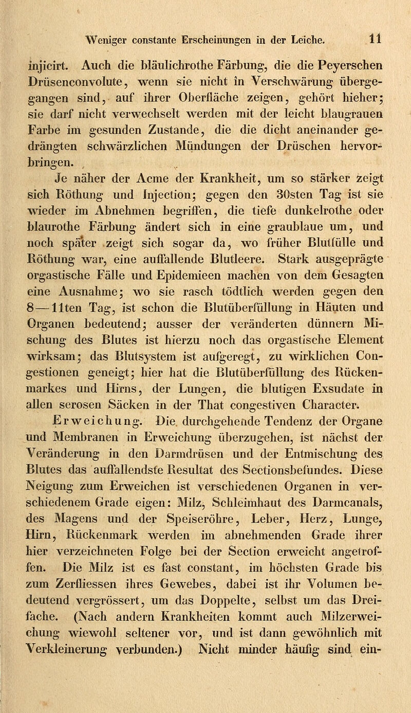 injicirt. Auch die bläulichrothe Färbung, die die Peyerschen Drüsenconvolute, wenn sie nicht in Verschwärung überge- gangen sind, auf ihrer Oberfläche zeigen, gehört hieher; sie darf nicht verwechselt werden mit der leicht blausrauen Farbe im gesunden Zustande, die die dicht aneinander ge- drängten schwärzlichen Mündungen der Drüschen hervor- bringen. , Je näher der Acme der Krankheit, um so stärker zeigt sich Röthung und Injection; gegen den 30sten Tag ist sie wieder im Abnehmen begriffen, die tiefe dunkelrothe oder blaurothe Färbung ändert sich in eine graublaue um, und noch später zeigt sich sogar da, wo früher Blutfülle und Röthung war, eine auffallende Blutleere. Stark ausgeprägte orgastische Fälle und Epidemieen machen von dem Gesagten eine Ausnahme; wo sie rasch tödtlich werden gegen den 8 —Uten Tag, ist schon die Blutüberfüllung in Häuten und Organen bedeutend; ausser der veränderten dünnern Mi- schung des Blutes ist hierzu noch das orgastische Element wirksam; das Blutsystem ist aufgeregt, zu wirklichen Con- gestionen geneigt; hier hat die Blutüberfüllung des Rücken- markes und Hirns, der Lungen, die blutigen Exsudate in allen serösen Säcken in der That congestiven Characteri Erweichung. Die. durchgehende Tendenz der Organe und Membranen in Erweichung überzugehen, ist nächst der Veränderung in den Darmdrüsen und der Entmischung des Blutes das auffallendste Resultat des Sectionsbefundes. Diese Neigung zum Erweichen ist verschiedenen Organen in ver- schiedenem Grade eigen: Milz, Schleimhaut des Darmcanals, des Magens und der Speiseröhre, Leber, Herz, Lunge, Hirn, Rückenmark werden im abnehmenden Grade ihrer hier verzeichneten Folge bei der Section erweicht angelrof- fen. Die Milz ist es fast constant, im höchsten Grade bis zum Zerfliessen ihres Gewebes, dabei ist ihr Volumen be- deutend vergrössert, um das Doppelte, selbst um das Drei- fache. (Nach andern Krankheiten kommt auch Milzerwei- chung wiewohl seltener vor, und ist dann gewöhnlich mit Verkleinerung verbunden.) Nicht minder häufig sind ein-