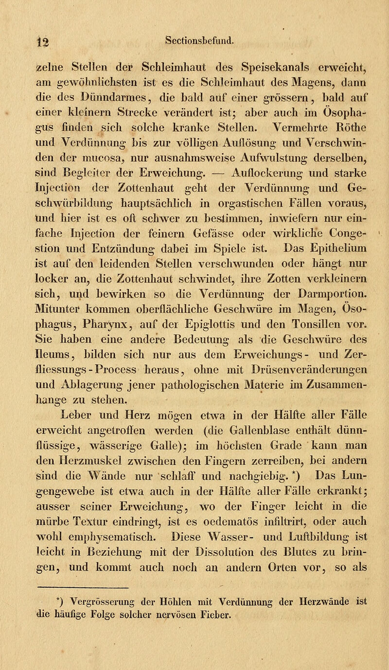 zelne Stellen der Schleimhaut des Speisekanals erweicht, am gewöhnlichsten ist es die Schleimhaut des Magens, dann die des Dünndarmes, die bald auf einer grössern, bald auf einer kleinem Strecke verändert ist; aber auch im Ösopha- gus finden sich solche kranke Stellen. Vermehrte Röthe und Verdünnung bis zur völligen Auflösung und Verschwin- den der mucosa, nur ausnahmsweise Aufwulstung derselben, sind Begleiter der Erweichung. — Auflockerung und starke Injection der Zottenhaut geht der Verdünnung und Ge- schwürbildung hauptsächlich in orgastischen Fällen voraus, Und hier ist es oft schwer zu bestimmen, inwiefern nur ein- fache Injection der feinern Gefässe oder wirkliche Conge- stion und Entzündung dabei im Spiele ist. Das Epithelium ist auf den leidenden Stellen verschwunden oder hängt nur locker an, die Zottenhaut schwindet, ihre Zotten verkleinern sich, und bewirken so die Verdünnung der Darmportion. Mitunter kommen oberflächliche Geschwüre im Magen, Öso- phagus, Pharynx, auf der Epiglottis und den Tonsillen vor. Sie haben eine andere Bedeutung als die Geschwüre des Ileums, bilden sich nur aus dem Erweichungs- und Zer- fliessungs-Process heraus, ohne mit Drüsenveränderungen und Ablagerung jener pathologischen Materie im Zusammen- hange zu stehen. Leber und Herz mö^en etwa in der Hälfte aller Fälle erweicht angetroffen werden (die Gallenblase enthält dünn- flüssige, wässerige Galle); im höchsten Grade kann man den Herzmuskel zwischen den Fingern zerreiben, bei andern sind die Wände nur schlaff und nachgiebig. *) Das Lun- gengewebe ist etwa auch in der Hälfte aller Fälle erkrankt; ausser seiner Erweichung, wo der Finger leicht in die mürbe Textur eindringt, ist es oedematös infiltrirt, oder auch wohl emphysematisch. Diese Wasser- und Luftbildung ist leicht in Beziehung mit der Dissolution des Blutes zu brin- gen, und kommt auch noch an andern Orten vor, so als *) Vergrösserung der Höhlen mit Verdünnung der Herzwände ist die häufige Folge solcher nervösen Fieber.