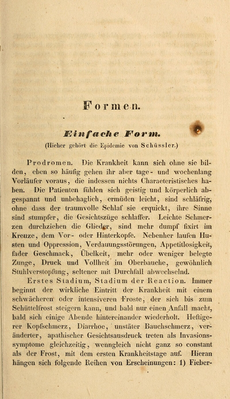 F ormen. Mlnfuelie Form* (Hieher gehört die Epidemie von Schüssler.) » Prodromen. Die Krankheit kann sich ohne sie bil- den, eben so häufig gehen ihr aber tage- und wochenlang Vorläufer voraus, die indessen nichts Characteristisches ha- ben. Die Patienten fühlen sich geistig und körperlich ab- gespannt und unbehaglich, ermüden leicht, sind schläfrig, ohne dass der träum volle Schlaf sie erquickt, ihre Sinne sind stumpfer, die Gesichtszüge schlaffer. Leichte Schmer- zen durchziehen die Glieder, sind mehr dumpf fixirt im Kreuze, dem Vor- oder Hinterkopfe. Nebenher laufen Hu- sten und Oppression, Verdauungsstörungen, Appetitlosigkeit, fader Geschmack, Übelkeit, mehr oder weniger belegte Zunge, Druck und Vollheit im Oberbauche, gewöhnlich Stuhlverstopfung, seltener mit Durchfall abwechselnd. Erstes Stadium, Stadium der Reaction. Immer beginnt der wirkliche Eintritt der Krankheit mit einem schwächeren oder intensiveren Froste, der sich bis zum Schüttelfrost steigern kann, und bald nur einen Anfall macht, bald sich einige Abende hintereinander wiederholt. Heftige- rer Kopfschmerz, Diarrhoe, unstäter Bauchschmerz, ver- änderter, apathischer Gesichtsausdruck treten als Invasions- symptome gleichzeitig, wenngleich nicht ganz so constant als der Frost, mit dem ersten Krankheitstage auf. Hieran hängen sich folgende Reihen von Erscheinungen: 1) Fieber-