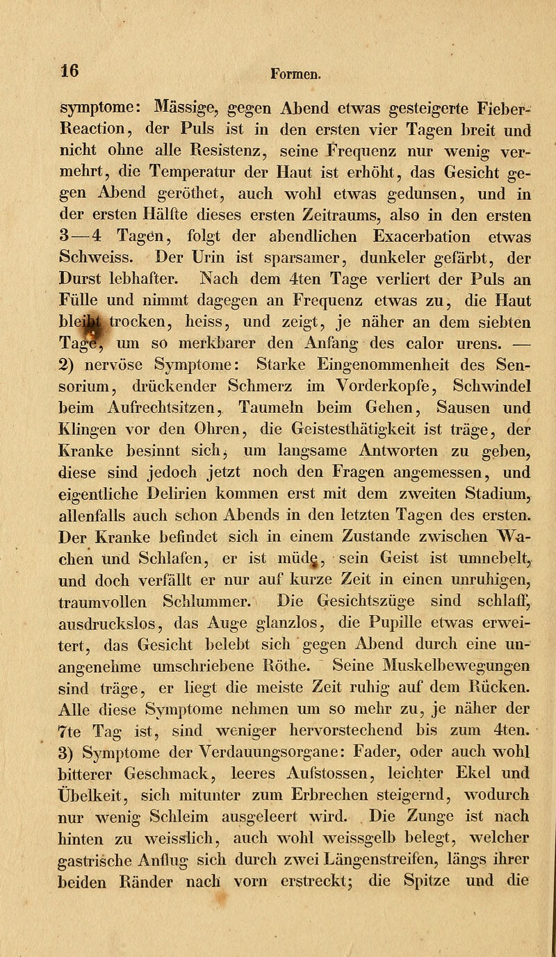 Symptome: Massige, gegen Abend etwas gesteigerte Fieber- Reaction, der Puls ist in den ersten vier Tagen breit und nicht ohne alle Resistenz, seine Frequenz nur wenig ver- mehrt, die Temperatur der Haut ist erhöht, das Gesicht ge- gen Abend geröthet, auch wohl etwas gedunsen, und in der ersten Hälfte dieses ersten Zeitraums, also in den ersten 3—4 Tagen, folgt der abendlichen Exacerbation etwas Schweiss. Der Urin ist sparsamer, dunkeler gefärbt, der Durst lebhafter. Nach dem 4ten Tage verliert der Puls an Fülle und nimmt dagegen an Frequenz etwas zu, die Haut ble:Up4 trocken, heiss, und zeigt, je näher an dem siebten Tage^ um so merkbarer den Anfang des calor urens. — 2) nervöse Symptome: Starke Eingenommenheit des Sen- sorium, drückender Schmerz im Vorderkopfe, Schwindel beim Aufrechtsitzen, Taumeln beim Gehen, Sausen und Klingen vor den Ohren, die Geistesthätigkeit ist träge, der Kranke besinnt sich 3 um langsame Antworten zu geben, diese sind jedoch jetzt noch den Fragen angemessen, und eigentliche Delirien kommen erst mit dem zweiten Stadium, allenfalls auch schon Abends in den letzten Tagen des ersten. Der Kranke befindet sich in einem Zustande zwischen Wa- chen Und Schlafen, er ist müde,, sein Geist ist umnebelt, und doch verfällt er nur auf kurze Zeit in einen unruhigen, traumvollen Schlummer. Die Gesichtszüge sind schlaff, ausdruckslos, das Auge glanzlos, die Pupille etwas erwei- tert, das Gesicht belebt sich gegen Abend durch eine un- angenehme umschriebene Röthe. Seine Muskelbewegungen sind träge, er liegt die meiste Zeit ruhig auf dem Rücken. Alle diese Symptome nehmen um so mehr zu, je näher der 7te Tag ist, sind weniger hervorstechend bis zum 4ten. 3) Symptome der Verdauungsorgane: Fader, oder auch wohl bitterer Geschmack, leeres Aufstossen, leichter Ekel und Übelkeit, sich mitunter zum Erbrechen steigernd, wodurch nur wenig Schleim ausgeleert wird. Die Zunge ist nach hinten zu weisslich, auch wohl weissgelb belegt, welcher gastrische Anflug sich durch zwei Längenstreifen, längs ihrer beiden Ränder nach vorn erstreckt; die Spitze und die