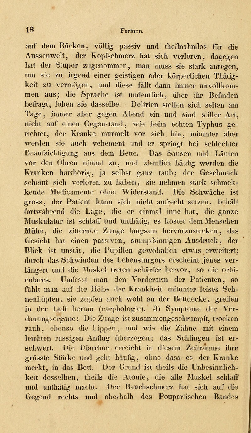 auf dem Rücken, völlig passiv und theilnahmlos für die Aussenwelt, der Kopfschmerz hat sich verloren, dagegen hat der Stupor zugenommen, man muss sie stark anregen, um sie zu irgend einer geistigen oder körperlichen Thätig- keit zu vermögen, und diese fällt dann immer unvollkom- men aus; die Sprache ist undeutlich, über ihr Befinden befragt, loben sie dasselbe. Delirien stellen sich selten am Tage, immer aber gegen Abend ein und sind stiller Art, nicht auf einen Gegenstand, wie beim echten Typhus ge- richtet, der Kranke murmelt vor sich hin, mitunter aber werden sie auch vehement und er springt bei schlechter Beaufsichtigung aus dem Bette. Das Sausen und Läuten vor den Ohren nimmt zu, uud ziemlich häufig werden die Kranken harthörig, ja selbst ganz taub; der Geschmack scheint sich verloren zu haben, sie nehmen stark schmek- kende Medicamente ohne Widerstand. Die Schwäche ist gross, der Patient kann sich nicht aufrecht setzen, behält fortwährend die Lage, die er einmal inne hat, die ganze Muskulatur ist schlaff und unthätig, es kostet dem Menschen Mühe, die zitternde Zunge langsam hervorzustecken, das Gesicht hat einen passiven, stumpfsinnigen Ausdruck, der Blick ist unstät, die Pupillen gewöhnlich etwas erweitert; durch das Schwinden des Lebensturgors erscheint jenes ver- längert und die Muskel treten schärfer hervor, so die orbi- culares. Umfasst man den Vorderarm der Patienten, so fühlt man auf der Höhe der Krankheit mitunter leises Seh- nenhüpfen, sie zupfen auch wohl an der Bettdecke, greifen in der Luft herum (carphologie). 3) Symptome der Ver- dauungsorgane : Die Zunge ist zusammengeschrumpft, trocken rauh, ebenso die Lippen, und wie die Zähne mit einem leichten russigen Anflug überzogen; das Schlingen ist er- schwert. Die Diarrhoe erreicht in diesem Zeiträume ihre grösste Stärke und geht häufig, ohne dass es der Kranke merkt, in das Bett. Der Grund ist theils die Unbesinnlich- keit desselben, theils die Atonie, die alle Muskel schlaff und unthätig macht. Der Bauchschmerz hat sich auf die Gegend rechts und oberhalb des Poupartischen Bandes