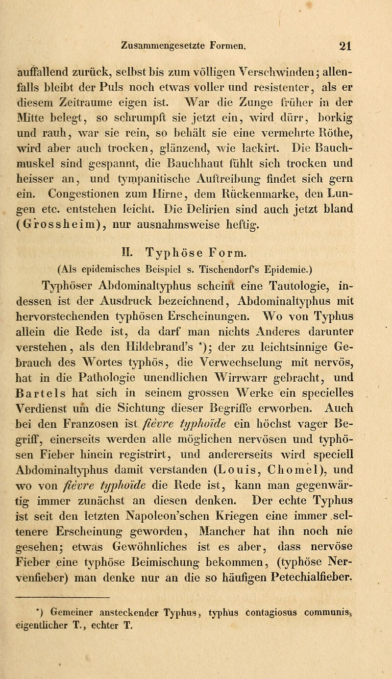 auffallend zurück, selbst bis zum völligen Verschwinden; allen- falls bleibt der Puls noch etwas voller und resistenter, als er diesem Zeiträume eigen ist. War die Zunge früher in der Bütte belegt, so schrumpft sie jetzt ein, wird dürr, borkig und rauh, war sie rein, so behält sie eine vermehrte Röthe, wird aber auch trocken, glänzend*, wie lackirt. Die Bauch- muskel sind gespannt, die Bauchhaut fühlt sich trocken und heisser an, und tympanitische Auftreibung findet sich gern ein. Congestionen zum Hirne, dem Rückenmarke, den Lun- gen etc. entstehen leicht. Die Delirien sind auch jetzt bland (Grossheim), nur ausnahmsweise heftig, IL Typhöse Form. (Als epidemisches Beispiel s. Tischendorfs Epidemie.) Typhöser Abdominaltyphus scheint eine Tautologie, in- dessen ist der Ausdruck bezeichnend, Abdominaltyphus mit hervorstechenden typhösen Erscheinungen. Wo von Typhus allein die Rede ist, da darf man nichts Anderes darunter verstehen, als den Hildebrand's *); der zu leichtsinnige Ge- brauch des Wortes typhös, die Verwechselung mit nervös, hat in die Pathologie unendlichen Wirrwarr gebracht, und Bartels hat sich in seinem grossen Werke ein specielles Verdienst um die Sichtung dieser Begriffe erworben. Auch bei den Franzosen ist fievre typhoide ein höchst vager Be- griff, einerseits werden alle möglichen nervösen und typhö- sen Fieber hinein registrirt, und andererseits wird speciell Abdominaltyphus damit verstanden (Louis, Chomel), und wo von fievre typhoide die Rede ist, kann man gegenwär- tig immer zunächst an diesen denken. Der echte Typhus ist seit den letzten Napoleon'schen Kriegen eine immer sel- tenere Erscheinung geworden, Mancher hat ihn noch nie gesehen; etwas Gewöhnliches ist es aber, dass nervöse Fieber eine typhöse Beimischung bekommen, (typhöse Ner- venfieber) man denke nur an die so häufigen Petechialfieber. *) Gemeiner ansteckender Typhus, typhUs contagiosus communis^ eigentlicher T., echter T.