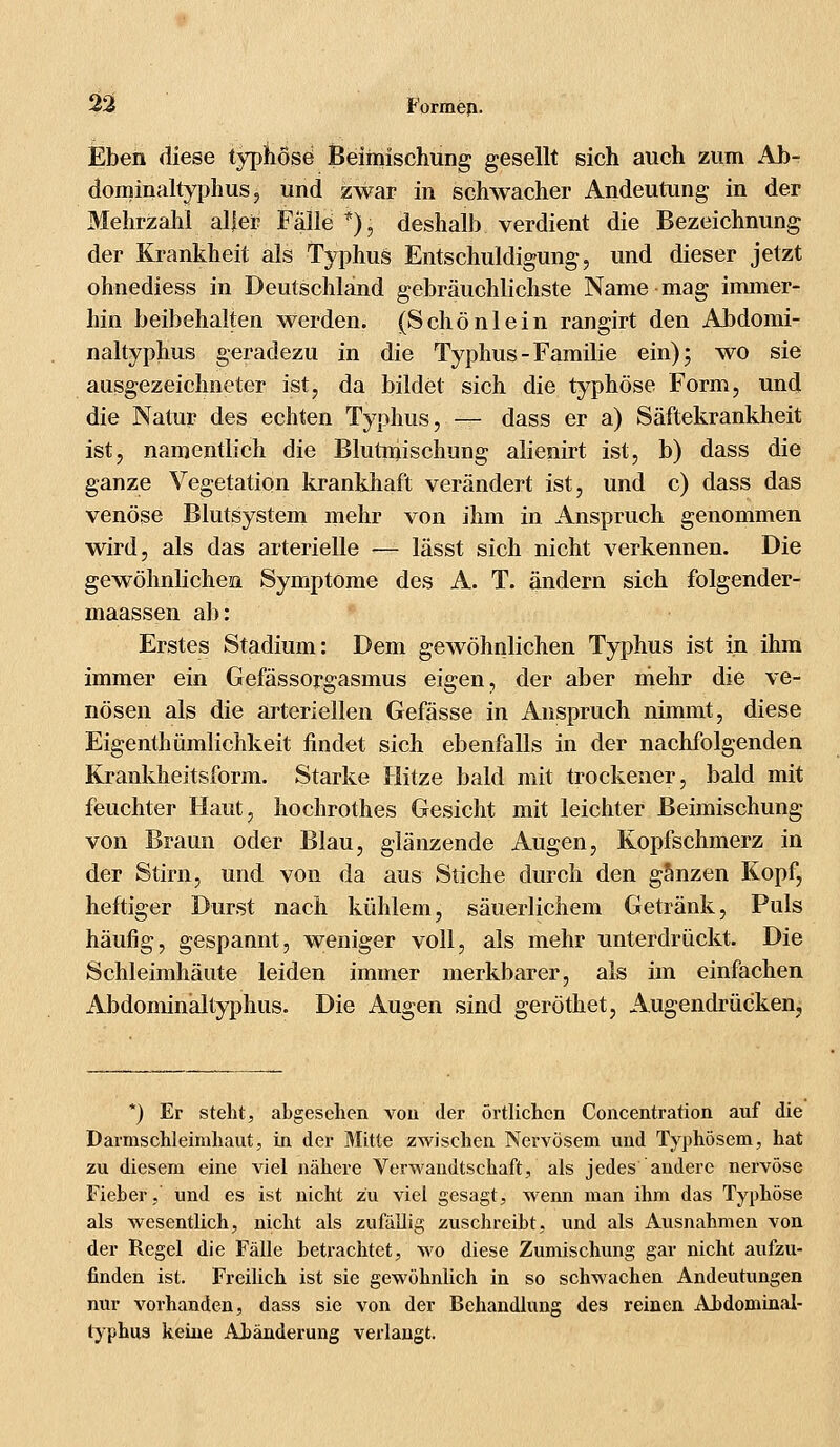 Eben diese typhöse Beimischung gesellt sich auch zum Ab- dominaltyphus, und zwar in schwacher Andeutung in der Mehrzahl aller Falle *), deshalb verdient die Bezeichnung der Krankheit als Typhus Entschuldigung, und dieser jetzt ohnediess in Deutschland gebräuchlichste Name mag immer- hin beibehalten werden. (Schönlein rangirt den Abdomi- naltyphus geradezu in die Typhus - Familie ein); wo sie ausgezeichneter ist, da bildet sich die typhöse Form, und die Natur des echten Typhus, — dass er a) Säftekrankheit ist, namentlich die Blutniischung alienirt ist, b) dass die ganze Vegetation krankhaft verändert ist, und c) dass das venöse Blutsystem mehr von ihm in Anspruch genommen wird, als das arterielle — lässt sich nicht verkennen. Die gewöhnlichen Symptome des A. T. ändern sich folgender- maassen ab: Erstes Stadium: Dem gewöhnlichen Typhus ist in ihm immer ein Gefässorgasmus eigen, der aber mehr die ve- nösen als die arteriellen Gefässe in Anspruch nimmt, diese Eigenthümlichkeit findet sich ebenfalls in der nachfolgenden Krankheitsform. Starke Hitze bald mit trockener, bald mit feuchter Haut, hochrotlies Gesicht mit leichter Beimischung von Braun oder Blau, glänzende Augen, Kopfschmerz in der Stirn, und von da aus Stiche durch den ganzen Kopf, heftiger Durst nach kühlem, säuerlichem Getränk, Puls häufig, gespannt, weniger voll, als mehr unterdrückt. Die Schleimhäute leiden immer merkbarer, als im einfachen Abdominaltyphus. Die Augen sind geröthet, Augendrücken, *) Er steht, abgesehen von der örtlichen Concentration auf die Darmschleinihaut, in der Mitte zwischen Nervösem und Typhösem, hat zu diesem eine viel nähere Verwandtschaft, als jedes andere nervöse Fieber,' und es ist nicht zu viel gesagt, wenn man ihm das Typhöse als wesentlich, nicht als zufällig zuschreibt, und als Ausnahmen von der Regel die Fälle betrachtet, wo diese Zumischung gar nicht aufzu- finden ist. Freilich ist sie gewöhnlich in so schwachen Andeutungen nur vorhanden, dass sie von der Behandlung des reinen Abdominal- typhns keine Abänderung verlangt.