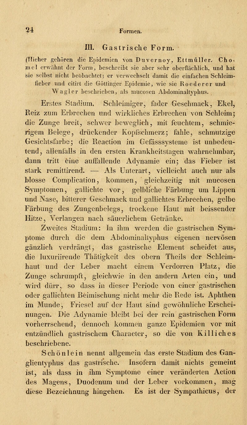 III. Gastrische Form. (Hieher gehören die Epidemien von Duvernoy, Ettmüller. Cho-, mel erwähnt der Form, beschreibt sie aber sehr oberflächlich, und hat sie selbst nicht beobachtet; er verwechselt damit die einfachen Schleim- fieber und citirt die Göttinger Epidemie, wie sie Roederer und Wagler beschrieben, als mticosen Abdominaltyphus. Erstes Stadium. Schleimiger, fader Geschmack, Ekel, Reiz zum Erbrechen und wirkliches Erbrechen von Schleim; die Zunge breit, schwer beweglich, mit feuchtem, schmie- rigem Belege, drückender Kopischmerz; fahle, schmutzige Gesichtsfarbe; die Reaction im Gefässsysteme ist unbedeu- tend, allenfalls in den ersten Krankheitstagen wahrnehmbar, dann tritt eine auffallende Adynamie ein; das Fieber ist stark remittirend. — Als Unterart, vielleicht auch nur als blosse Complication, kommen, gleichzeitig mit mucosen Symptomen, gallichte vor, gelbliche Färbung um Lippen und Nase, bitterer Geschmack und gallichtes Erbrechen, gelbe Färbung des Zungenbelegs, trockene Haut mit beissender Hitze, Verlangen nach säuerlichem Getränke. Zweites Stadium: In ihm werden die gastrischen Syni' ptome durch die dem Abdominaltyphus eigenen nervösen gänzlich verdrängt, das gastrische Element scheidet aus, die luxuriirende Thätigkeit des obern Theils der Schleim- haut und der Leber macht einem Verdorren Platz, die Zunge schrumpft, gleichwie in den andern Arten ein, und wird dürr, so dass in dieser Periode von einer gastrischen oder gallichten Beimischung nicht mehr die Rede ist. Aphthen im Munde, Friesel auf der Haut sind gewöhnliche Erschei- nungen. Die Adynamie bleibt bei der rein gastrischen Form vorherrschend, dennoch kommen ganze Epidemien vor mit entzündlich gastrischem Character, so die von Killich es beschriebene. S ch ö n 1 e i ri nennt allgemein das erste Stadium des Gan- glientyphus das gastrische. Insofern damit nichts gemeint ist, als dass in ihm Symptome einer veränderten Action des Magens, Duodenum und der Leber vorkommen, mag diese Bezeichnung hingehen. Es ist der Sympathicus, der