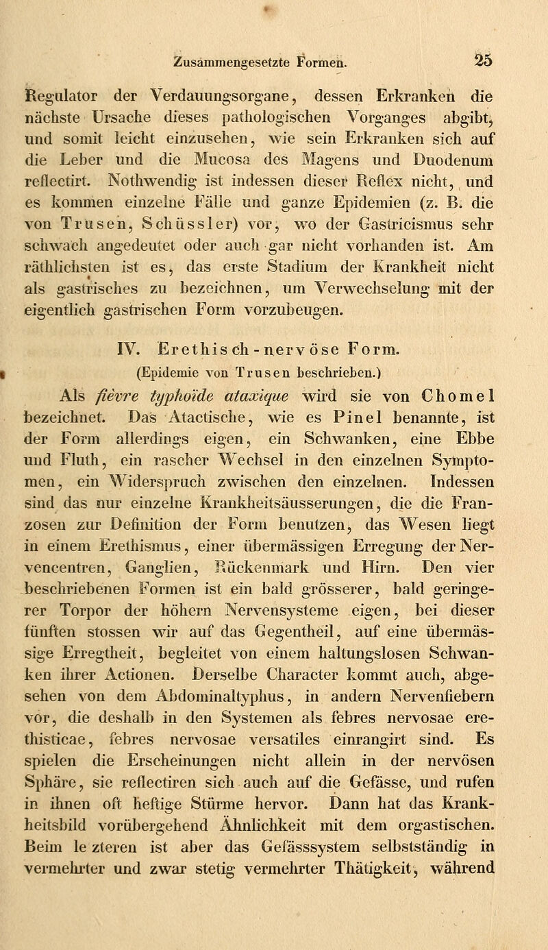 Regulator der Verdauungsorgane, dessen Erkranken die nächste Ursache dieses pathologischen Vorganges abgibt, und somit leicht einzusehen, wie sein Erkranken sich auf die Leber und die Mucosa des Magens und Duodenum reflectirt. Nothwendig ist indessen dieser Reflex nicht, und es kommen einzelne Fälle und ganze Epidemien (z. B. die von Trüseh, Schüssler) vor, wo der Gastricismus sehr schwach angedeutet oder auch gar nicht vorhanden ist. Am räthlichsten ist es, das erste Stadium der Krankheit nicht als gastrisches zu bezeichnen, um Verwechselung mit der eigentlich gastrischen Form vorzubeugen. IV. Erethis ch - nervöse Form. (Epidemie von Trusen besehrieben.) Als fievre typhoide ataxique wird sie von C h o m e 1 bezeichnet. Das Atactische, wie es Pinel benannte, ist der Form allerdings eigen, ein Schwanken, eine Ebbe und Fluth, ein rascher Wechsel in den einzelnen Sympto- men, ein Widerspruch zwischen den einzelnen. Indessen sind das nur einzelne Krankheitsäusserungen, die die Fran- zosen zur Definition der Form benutzen, das Wesen liegt in einem Erethismus, einer übermässigen Erregung der Ner- vencentren, Ganglien, Rückenmark und Hirn. Den vier beschriebenen Formen ist ein bald grösserer, bald geringe- rer Torpor der höhern Nervensysteme eigen, bei dieser fünften stossen wir auf das Gegentheil, auf eine übermäs- sige Erregtheit, begleitet von einem haltungslosen Schwan- ken ihrer Actionen. Derselbe Character kommt auch, abge- sehen von dem Abdominaltyphus, in andern Nervenfiebern vor, die deshalb in den Systemen als febres nervosae ere- thisticae, febres nervosae versatiles einrangirt sind. Es spielen die Erscheinungen nicht allein in der nervösen Sphäre, sie reflectiren sich auch auf die Gefässe, und rufen in ihnen oft heftige Stürme hervor. Dann hat das Krank- heitsbild vorübergehend Ähnlichkeit mit dem orgastischen. Beim le zteren ist aber das Gefässsystem selbstständig in vermehrter und zwar stetig vermehrter Thätigkeit, während