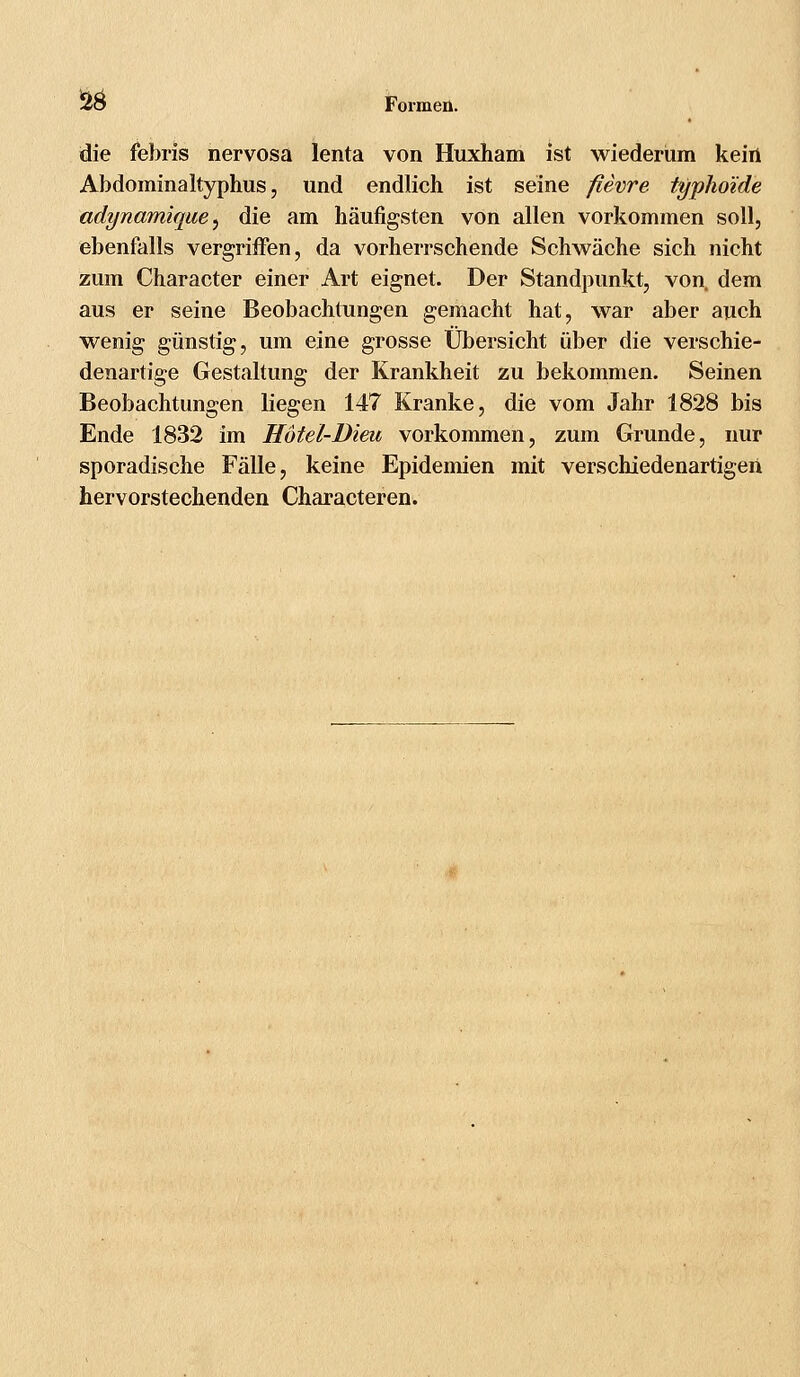 die febris nervosa lenta von Huxham ist wiederum kein Abdominaltyphus, und endlich ist seine fievre typhoide adynamique, die am häufigsten von allen vorkommen soll, ebenfalls vergriffen, da vorherrschende Schwäche sich nicht zum Character einer Art eignet. Der Standpunkt, von. dem aus er seine Beobachtungen gemacht hat, war aber auch wenig günstig, um eine grosse Übersicht über die verschie- denartige Gestaltung der Krankheit zu bekommen. Seinen Beobachtungen liegen 147 Kranke, die vom Jahr 1828 bis Ende 1832 im Hotel-Dien vorkommen, zum Grunde, nur sporadische Fälle, keine Epidemien mit verschiedenartigen hervorstechenden Characteren.