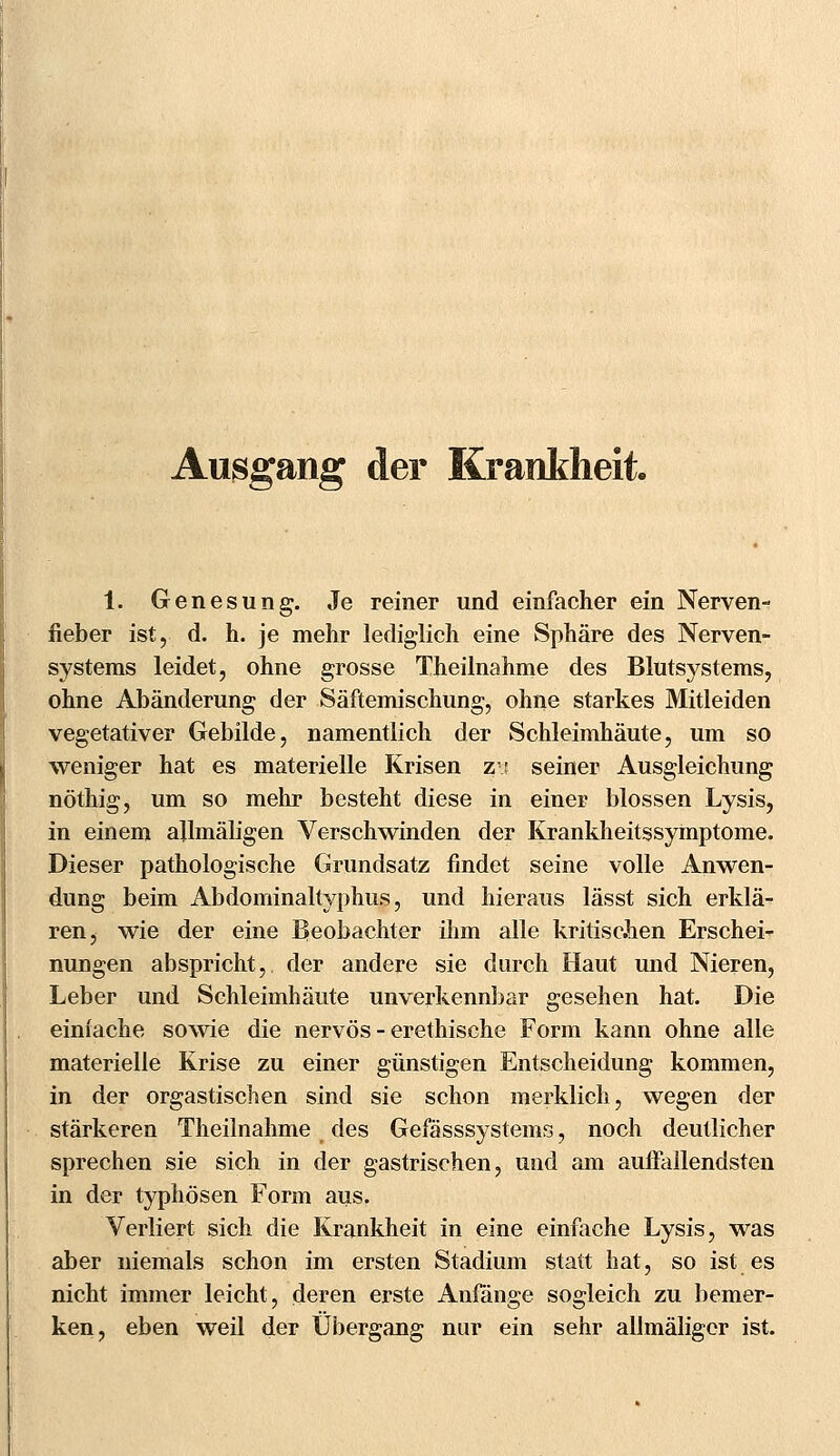 Ausgang der Krankheit. 1. Genesung. Je reiner und einfacher ein Nerven- fieber ist, d. h. je mehr lediglich eine Sphäre des Nerven- systems leidet, ohne grosse Theilnahme des Blutsystems, ohne Abänderung der Säftemischung, ohne starkes Mitleiden vegetativer Gebilde, namentlich der Schleimhäute, um so weniger hat es materielle Krisen z\: seiner Ausgleichung nöthig, um so mehr besteht diese in einer blossen Lysis, in einem ajlmäligen Verschwinden der Krankheitssymptome. Dieser pathologische Grundsatz findet seine volle Anwen- dung beim Abdominaltyphus, und hieraus lässt sich erklä- ren, wie der eine Beobachter ihm alle kritischen Erschei- nungen abspricht, der andere sie durch Haut und Nieren, Leber und Schleimhäute unverkennbar gesehen hat. Die einfache sowie die nervös - erethische Form kann ohne alle materielle Krise zu einer günstigen Entscheidung kommen, in der orgastischen sind sie schon merklich, wegen der stärkeren Theilnahme des Gefässsystems, noch deutlicher sprechen sie sich in der gastrischen, und am auffallendsten in der typhösen Form aus. Verliert sich die Krankheit in eine einfache Lysis, was aber niemals schon im ersten Stadium statt hat, so ist es nicht immer leicht, deren erste Anfänge sogleich zu bemer- ken, eben weil der Übergang nur ein sehr allmäliger ist.